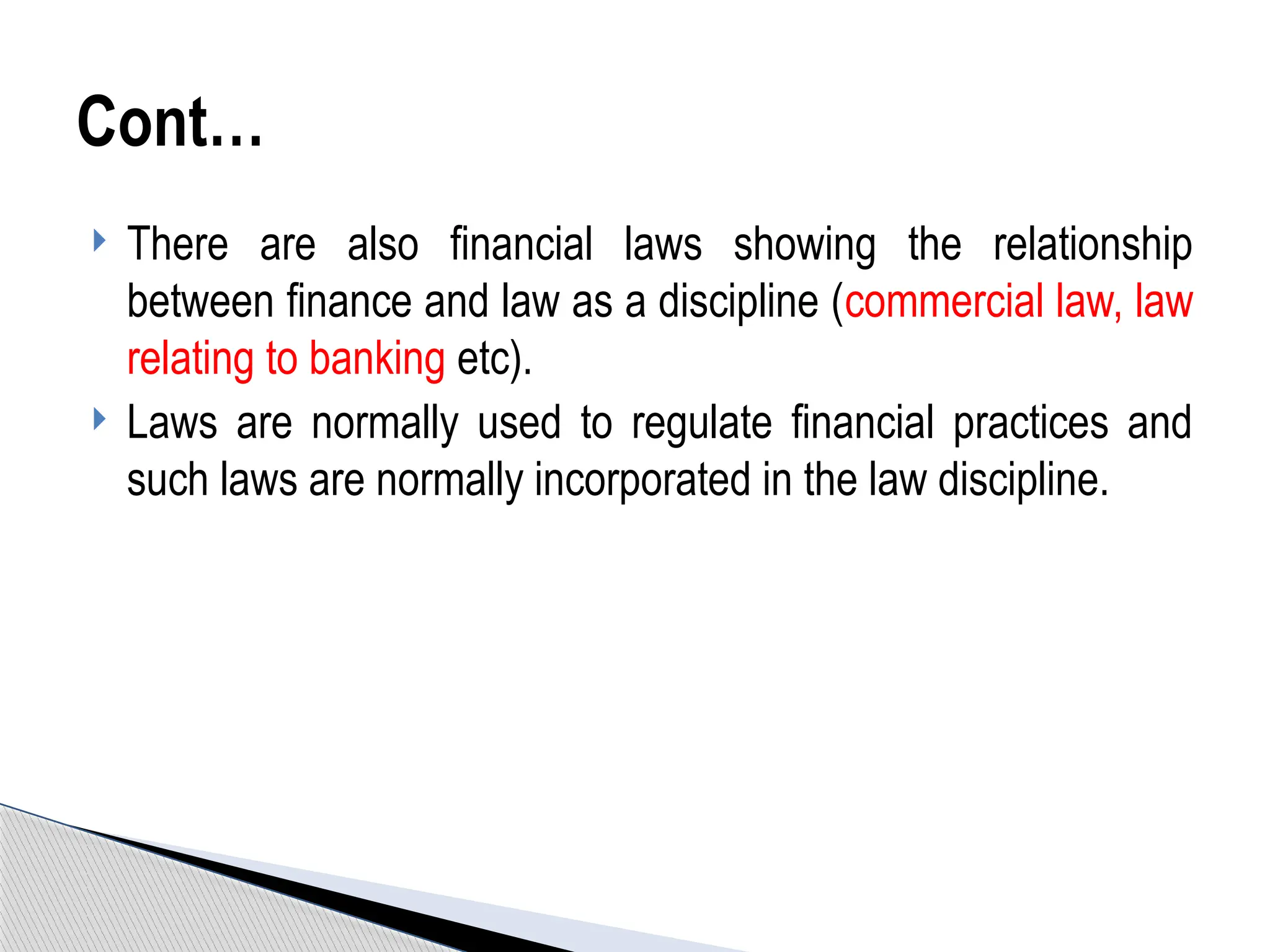  There are also financial laws showing the relationship
between finance and law as a discipline (commercial law, law
relating to banking etc).
 Laws are normally used to regulate financial practices and
such laws are normally incorporated in the law discipline.
Cont…
 