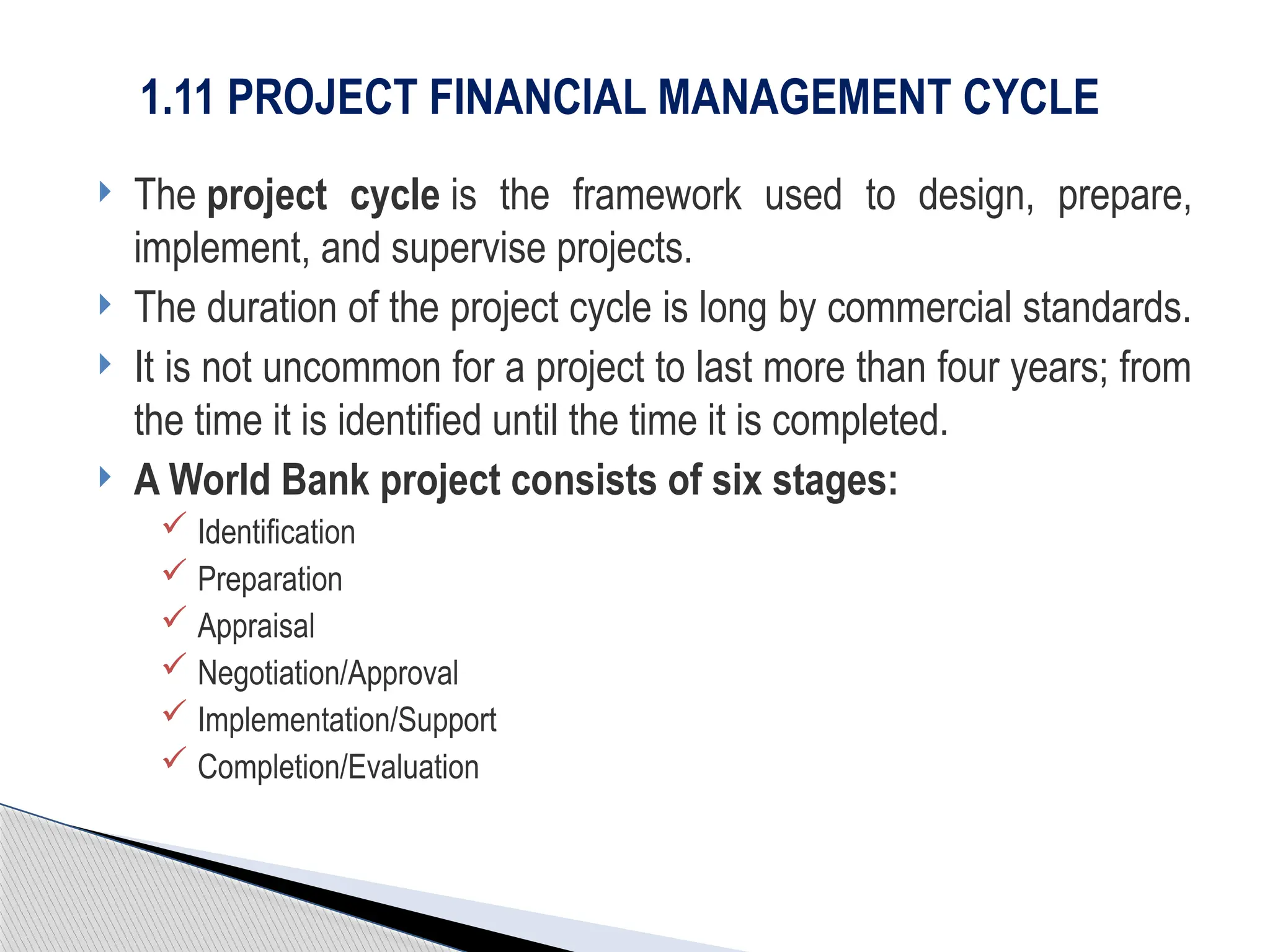  The project cycle is the framework used to design, prepare,
implement, and supervise projects.
 The duration of the project cycle is long by commercial standards.
 It is not uncommon for a project to last more than four years; from
the time it is identified until the time it is completed.
 A World Bank project consists of six stages:
 Identification
 Preparation
 Appraisal
 Negotiation/Approval
 Implementation/Support
 Completion/Evaluation
1.11 PROJECT FINANCIAL MANAGEMENT CYCLE
 