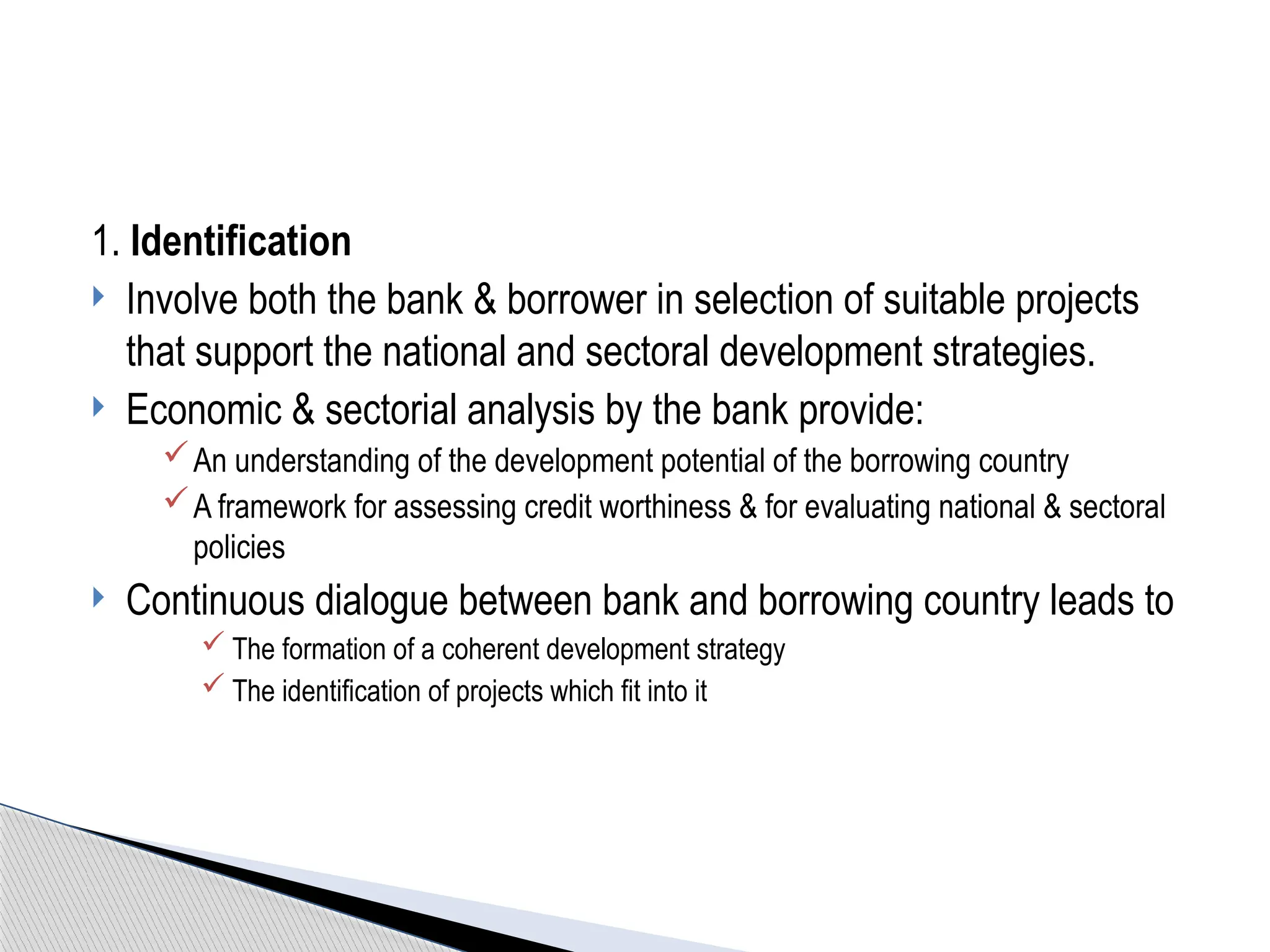 1. Identification
 Involve both the bank & borrower in selection of suitable projects
that support the national and sectoral development strategies.
 Economic & sectorial analysis by the bank provide:
An understanding of the development potential of the borrowing country
A framework for assessing credit worthiness & for evaluating national & sectoral
policies
 Continuous dialogue between bank and borrowing country leads to
 The formation of a coherent development strategy
 The identification of projects which fit into it
 