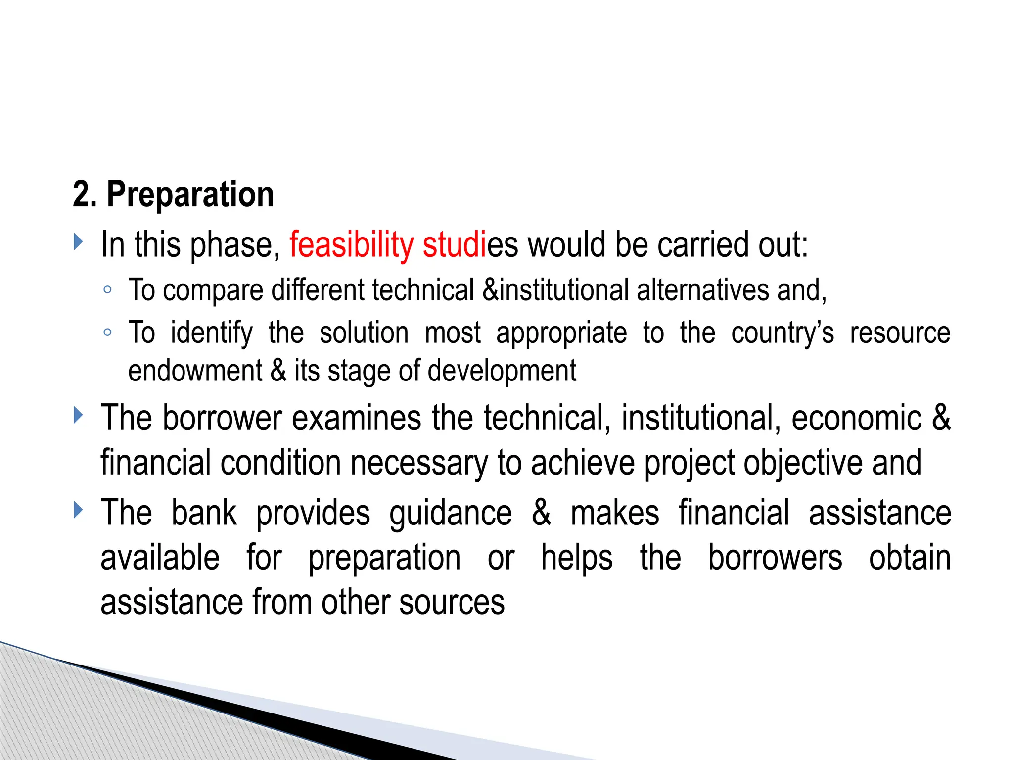 2. Preparation
 In this phase, feasibility studies would be carried out:
◦ To compare different technical &institutional alternatives and,
◦ To identify the solution most appropriate to the country’s resource
endowment & its stage of development
 The borrower examines the technical, institutional, economic &
financial condition necessary to achieve project objective and
 The bank provides guidance & makes financial assistance
available for preparation or helps the borrowers obtain
assistance from other sources
 