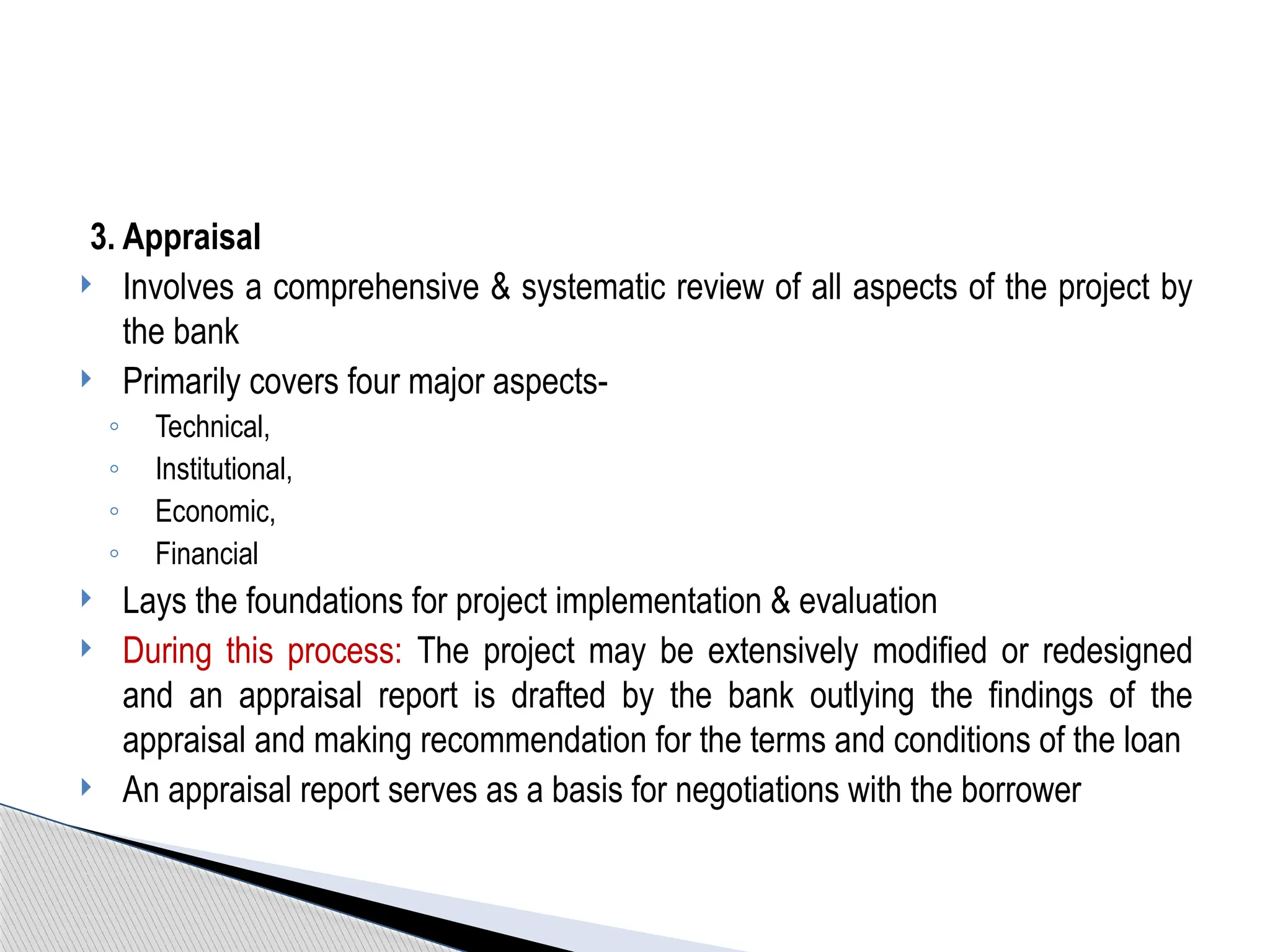 3. Appraisal
 Involves a comprehensive & systematic review of all aspects of the project by
the bank
 Primarily covers four major aspects-
◦ Technical,
◦ Institutional,
◦ Economic,
◦ Financial
 Lays the foundations for project implementation & evaluation
 During this process: The project may be extensively modified or redesigned
and an appraisal report is drafted by the bank outlying the findings of the
appraisal and making recommendation for the terms and conditions of the loan
 An appraisal report serves as a basis for negotiations with the borrower
 