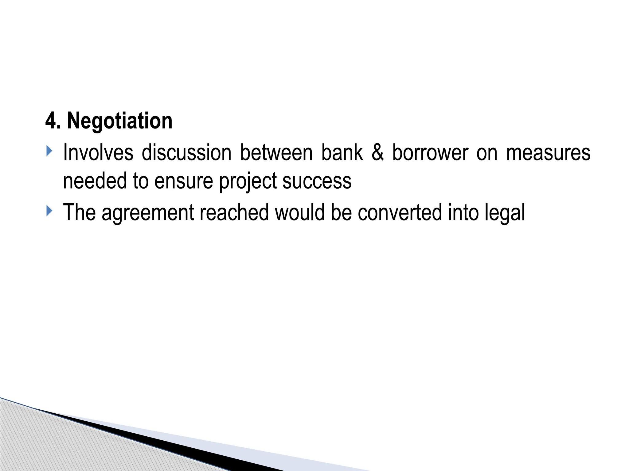 4. Negotiation
 Involves discussion between bank & borrower on measures
needed to ensure project success
 The agreement reached would be converted into legal
 