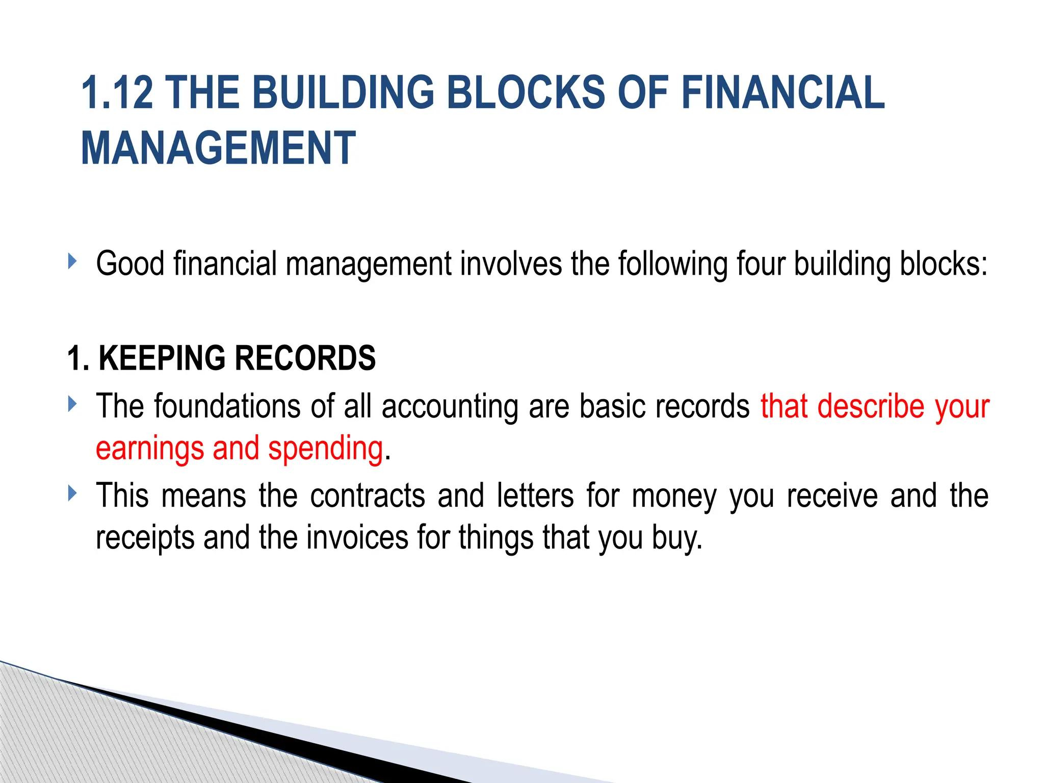  Good financial management involves the following four building blocks:
1. KEEPING RECORDS
 The foundations of all accounting are basic records that describe your
earnings and spending.
 This means the contracts and letters for money you receive and the
receipts and the invoices for things that you buy.
1.12 THE BUILDING BLOCKS OF FINANCIAL
MANAGEMENT
 