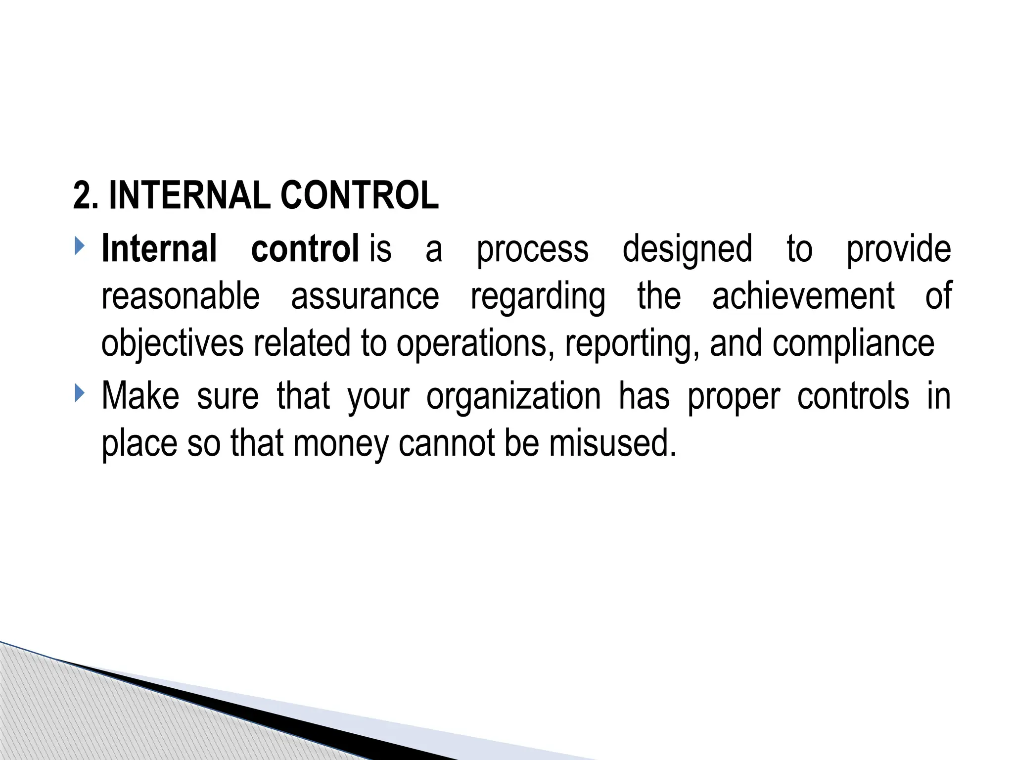 2. INTERNAL CONTROL
 Internal control is a process designed to provide
reasonable assurance regarding the achievement of
objectives related to operations, reporting, and compliance
 Make sure that your organization has proper controls in
place so that money cannot be misused.
 