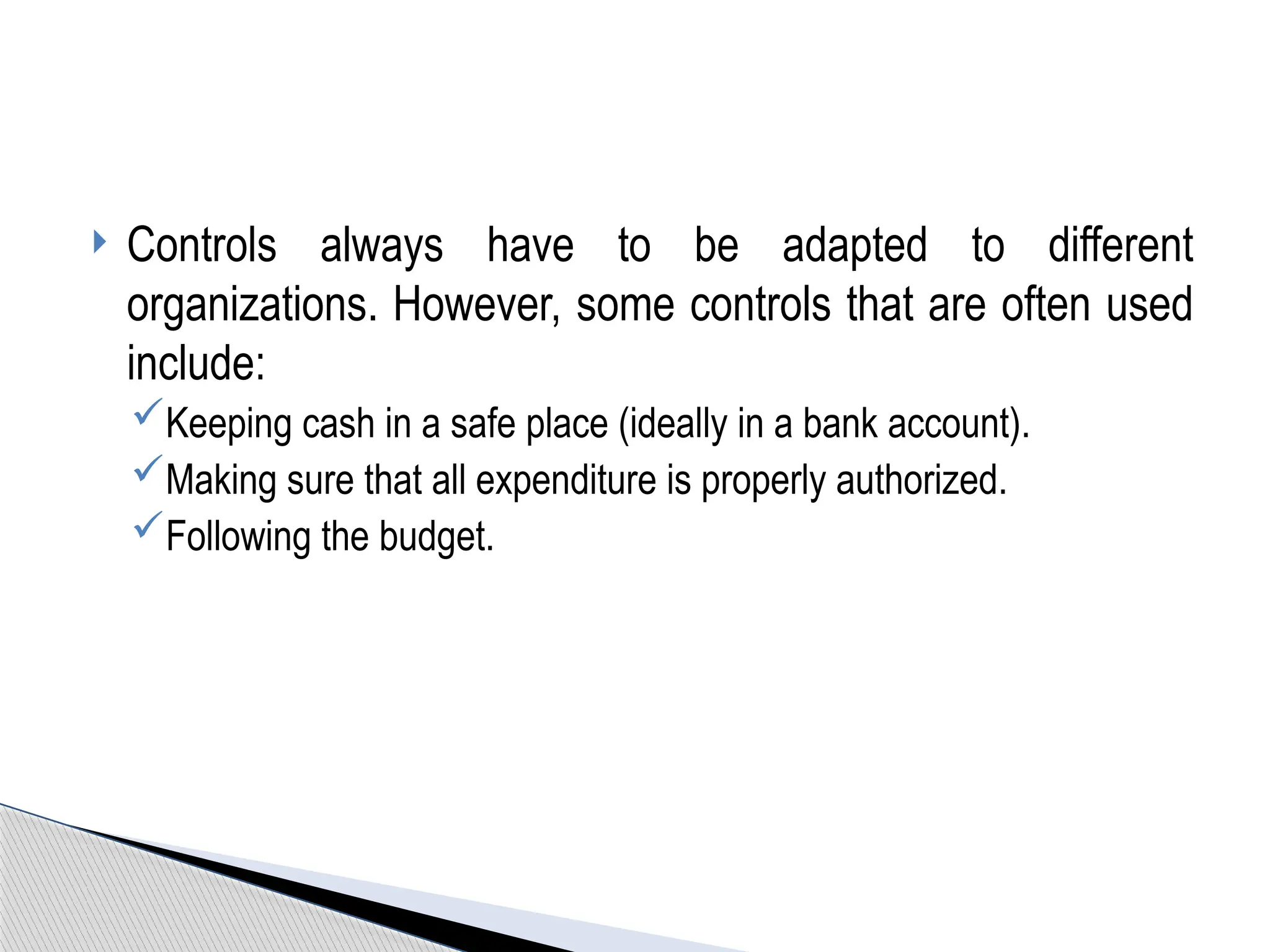  Controls always have to be adapted to different
organizations. However, some controls that are often used
include:
Keeping cash in a safe place (ideally in a bank account).
Making sure that all expenditure is properly authorized.
Following the budget.
 