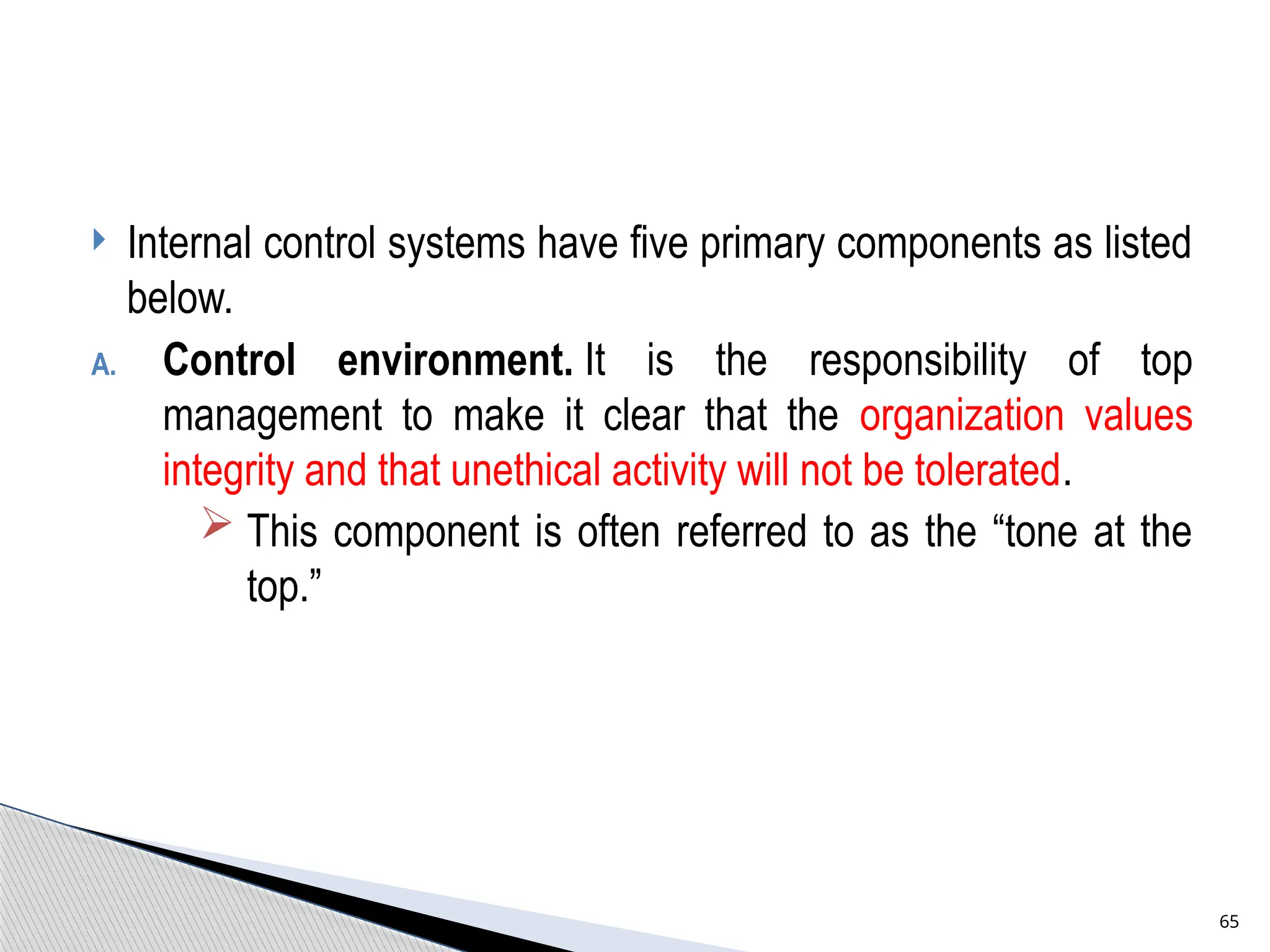  Internal control systems have five primary components as listed
below.
A. Control environment. It is the responsibility of top
management to make it clear that the organization values
integrity and that unethical activity will not be tolerated.
 This component is often referred to as the “tone at the
top.”
65
 