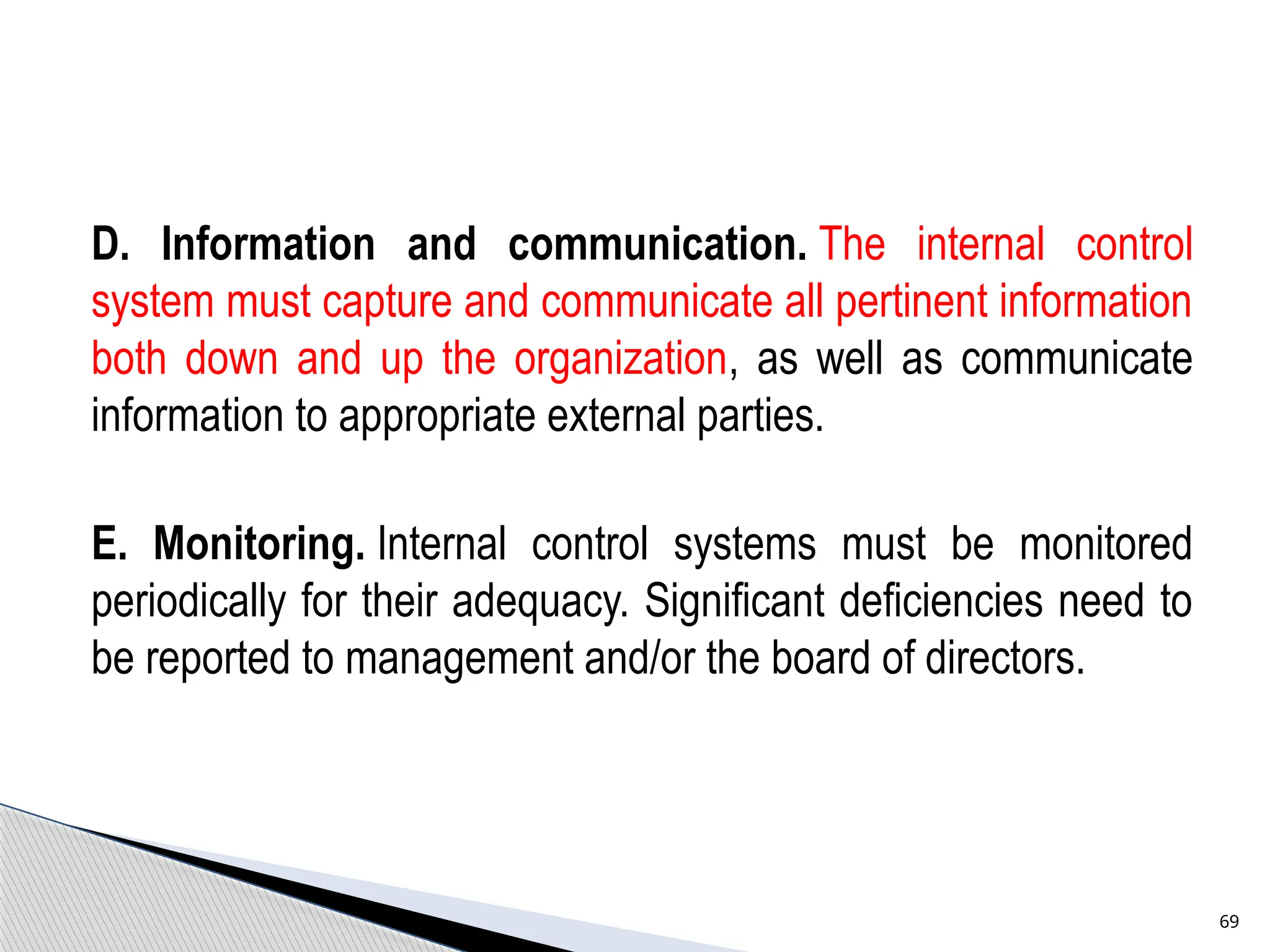 D. Information and communication. The internal control
system must capture and communicate all pertinent information
both down and up the organization, as well as communicate
information to appropriate external parties.
E. Monitoring. Internal control systems must be monitored
periodically for their adequacy. Significant deficiencies need to
be reported to management and/or the board of directors.
69
 