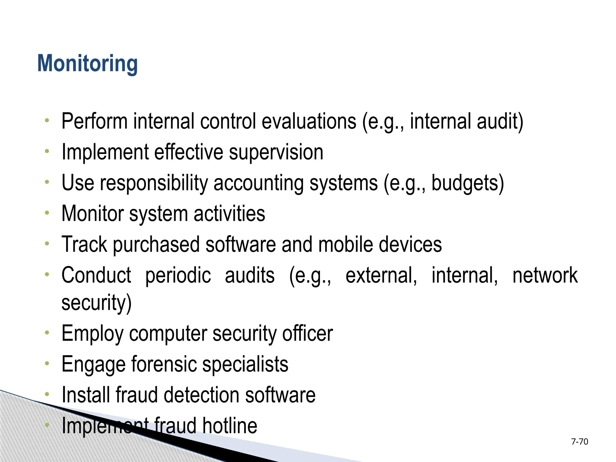 Monitoring
• Perform internal control evaluations (e.g., internal audit)
• Implement effective supervision
• Use responsibility accounting systems (e.g., budgets)
• Monitor system activities
• Track purchased software and mobile devices
• Conduct periodic audits (e.g., external, internal, network
security)
• Employ computer security officer
• Engage forensic specialists
• Install fraud detection software
• Implement fraud hotline 7-70
 