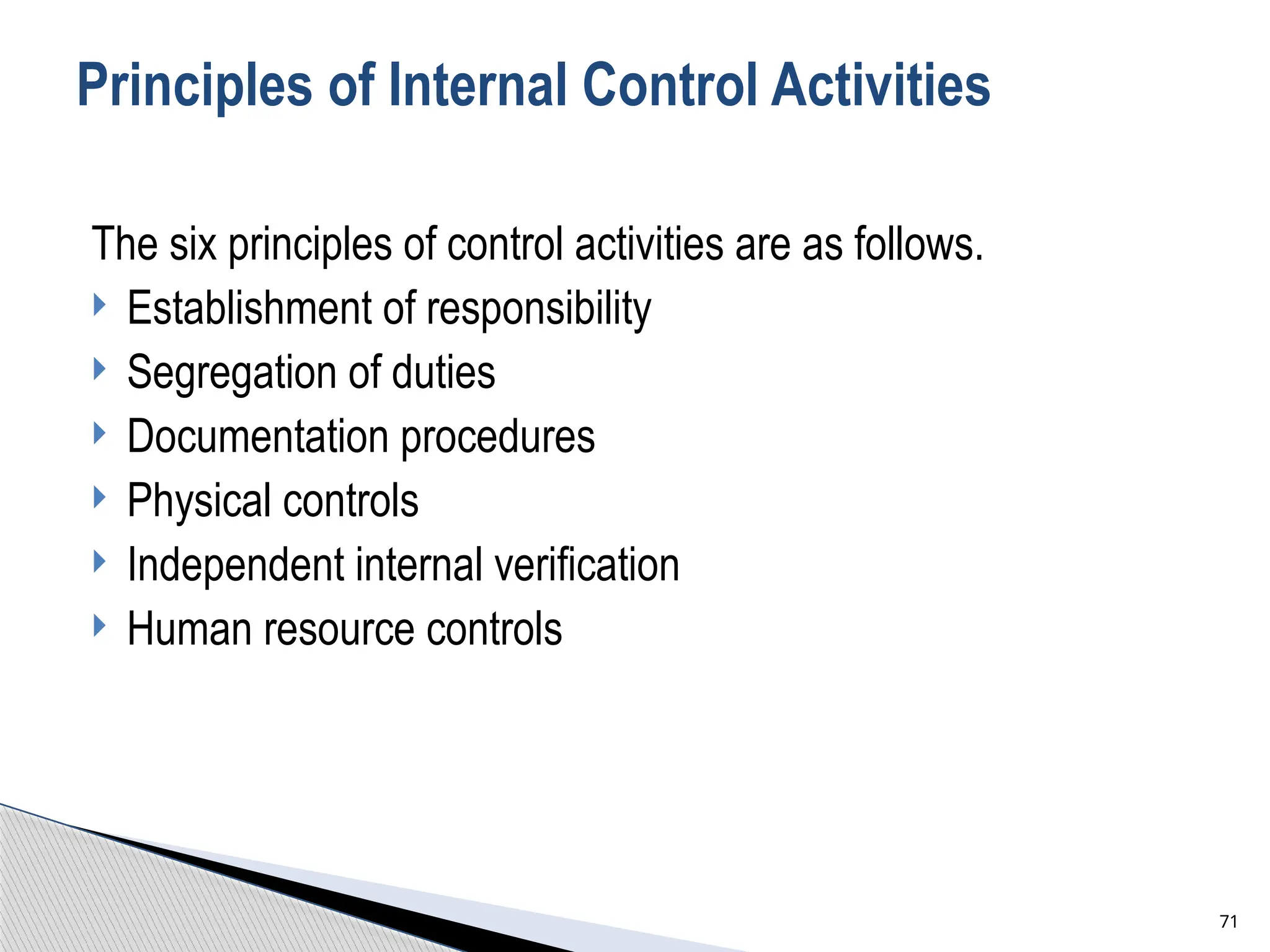 Principles of Internal Control Activities
The six principles of control activities are as follows.
 Establishment of responsibility
 Segregation of duties
 Documentation procedures
 Physical controls
 Independent internal verification
 Human resource controls
71
 