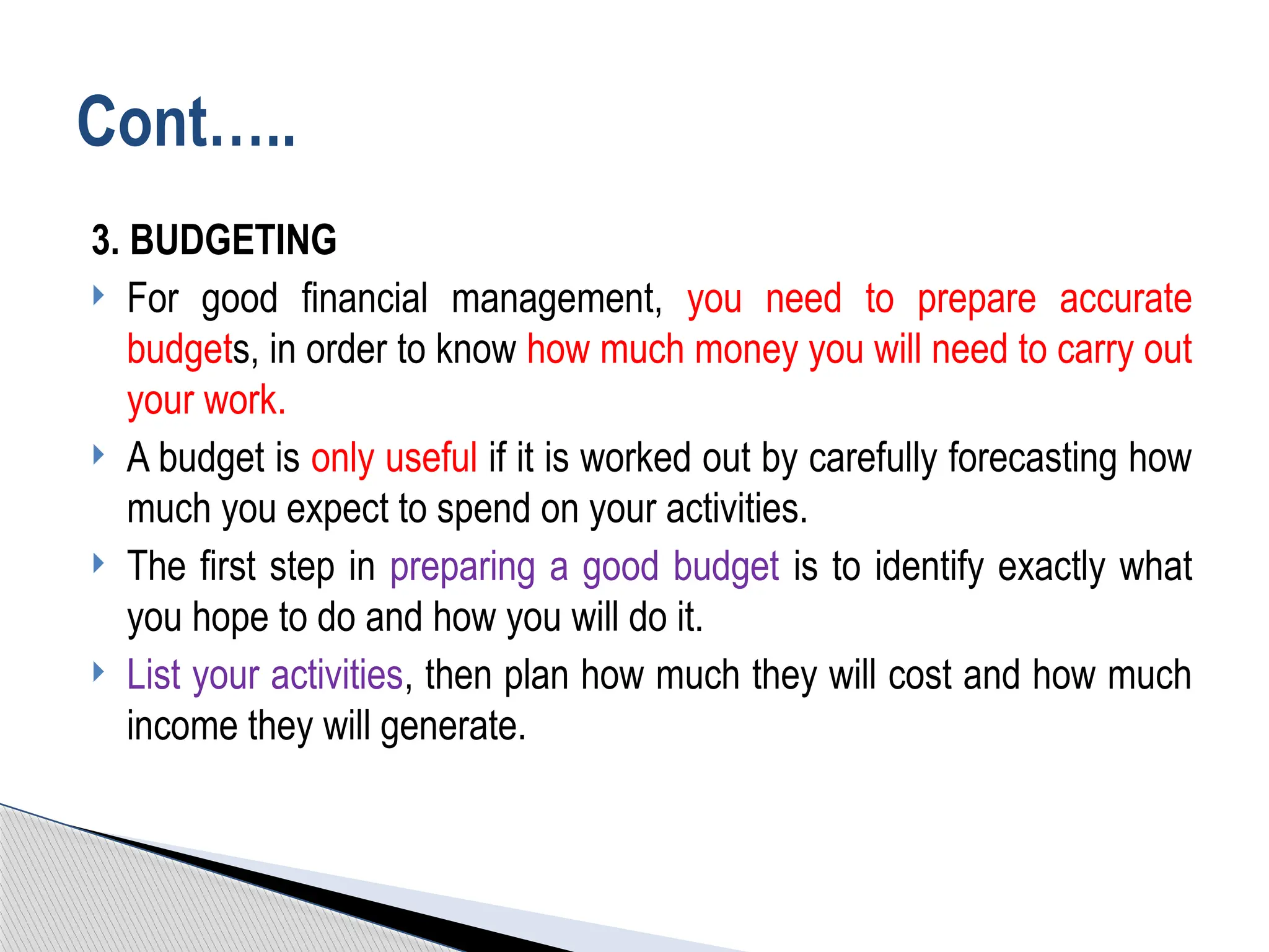 3. BUDGETING
 For good financial management, you need to prepare accurate
budgets, in order to know how much money you will need to carry out
your work.
 A budget is only useful if it is worked out by carefully forecasting how
much you expect to spend on your activities.
 The first step in preparing a good budget is to identify exactly what
you hope to do and how you will do it.
 List your activities, then plan how much they will cost and how much
income they will generate.
Cont…..
 