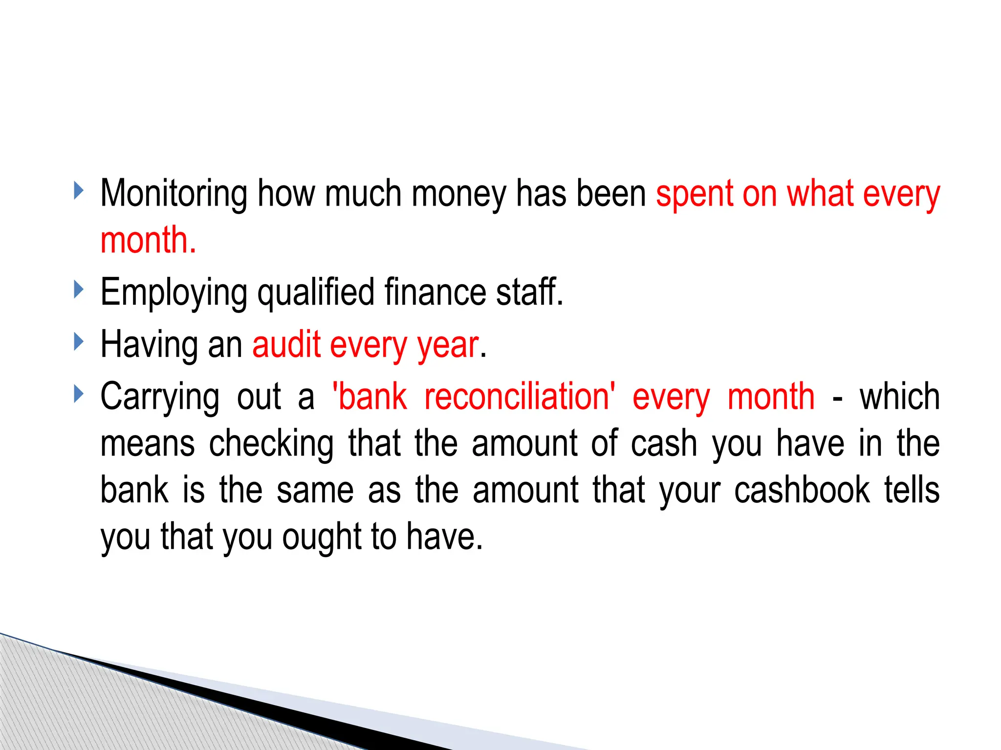  Monitoring how much money has been spent on what every
month.
 Employing qualified finance staff.
 Having an audit every year.
 Carrying out a 'bank reconciliation' every month - which
means checking that the amount of cash you have in the
bank is the same as the amount that your cashbook tells
you that you ought to have.
 