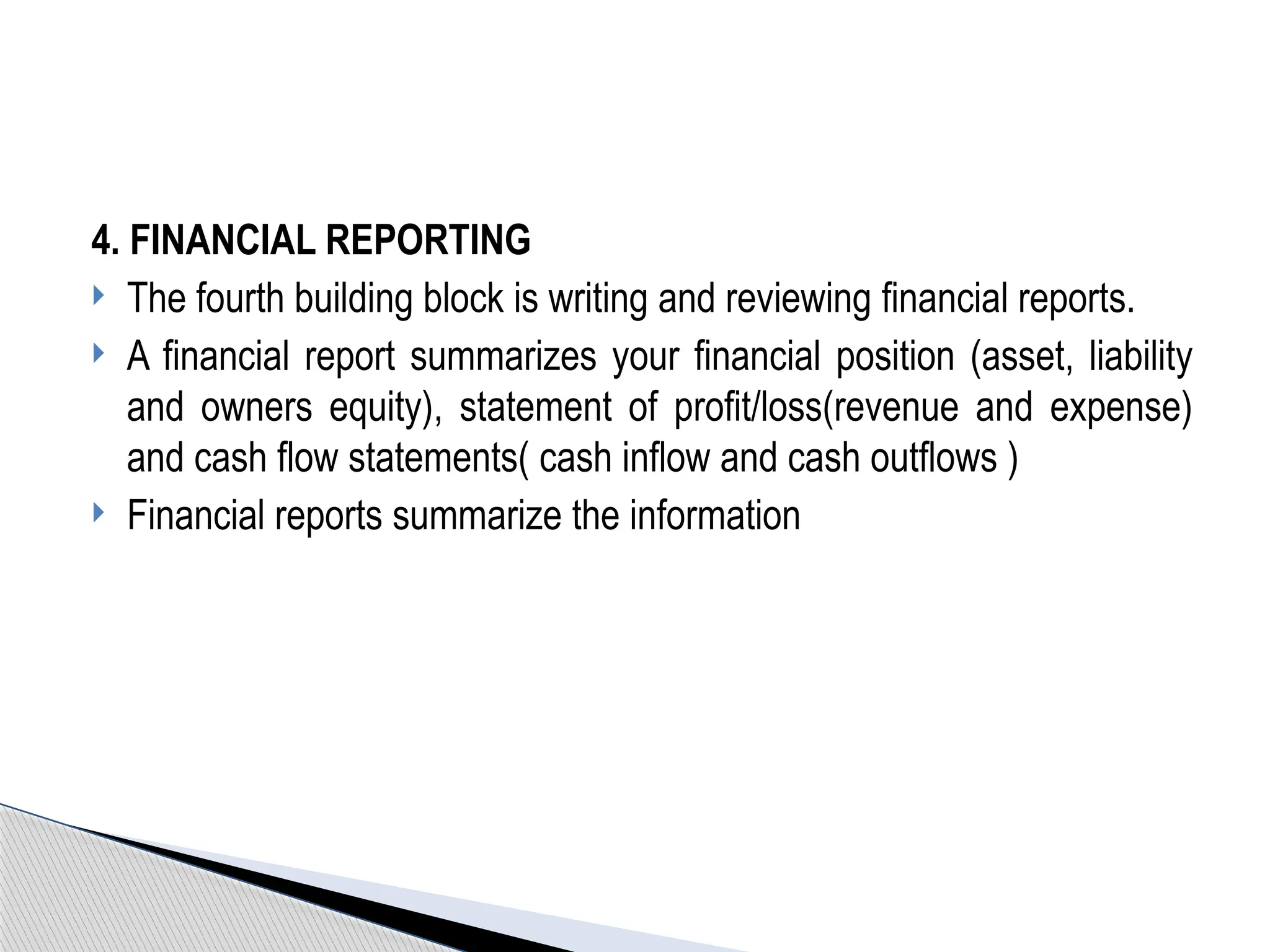 4. FINANCIAL REPORTING
 The fourth building block is writing and reviewing financial reports.
 A financial report summarizes your financial position (asset, liability
and owners equity), statement of profit/loss(revenue and expense)
and cash flow statements( cash inflow and cash outflows )
 Financial reports summarize the information
 