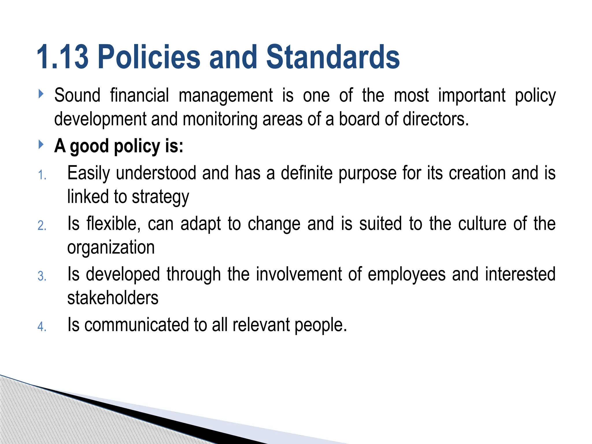  Sound financial management is one of the most important policy
development and monitoring areas of a board of directors.
 A good policy is:
1. Easily understood and has a definite purpose for its creation and is
linked to strategy
2. Is flexible, can adapt to change and is suited to the culture of the
organization
3. Is developed through the involvement of employees and interested
stakeholders
4. Is communicated to all relevant people.
1.13 Policies and Standards
 