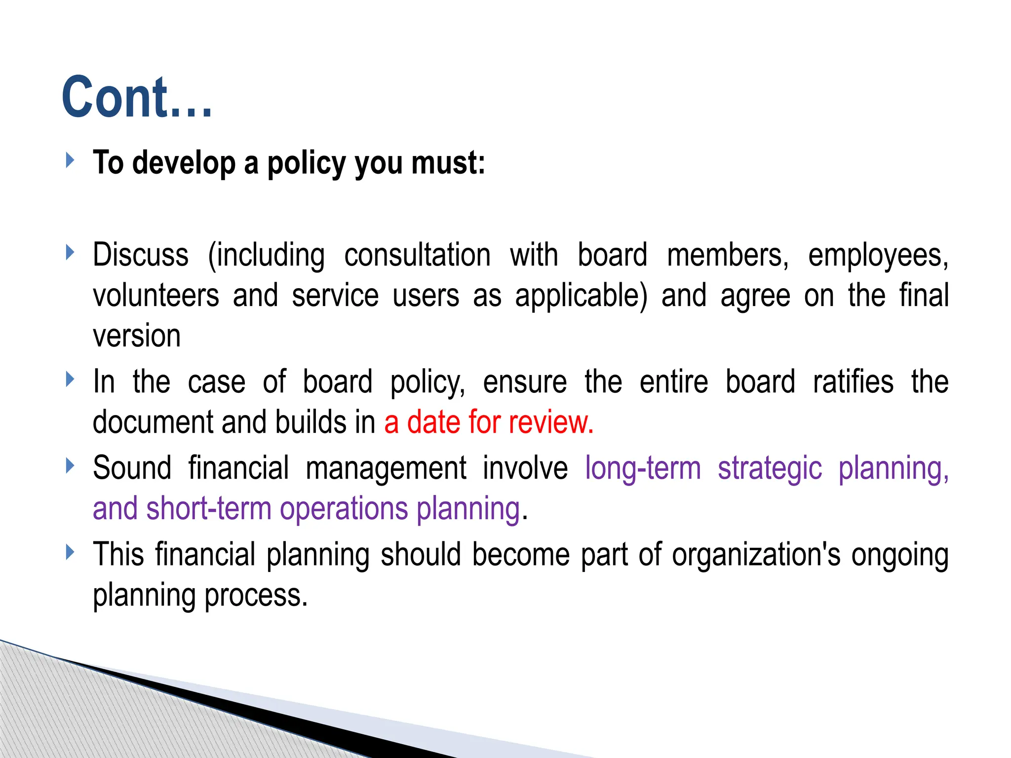  To develop a policy you must:
 Discuss (including consultation with board members, employees,
volunteers and service users as applicable) and agree on the final
version
 In the case of board policy, ensure the entire board ratifies the
document and builds in a date for review.
 Sound financial management involve long-term strategic planning,
and short-term operations planning.
 This financial planning should become part of organization's ongoing
planning process.
Cont…
 