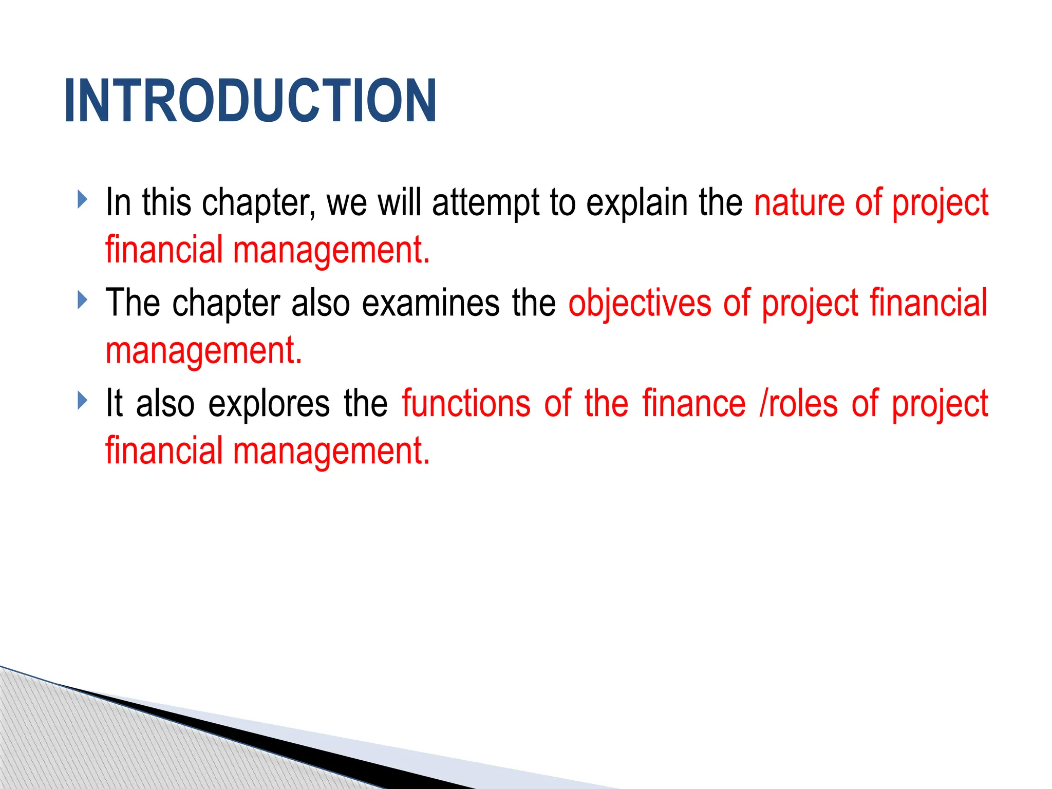 In this chapter, we will attempt to explain the nature of project
financial management.
 The chapter also examines the objectives of project financial
management.
 It also explores the functions of the finance /roles of project
financial management.
INTRODUCTION
 