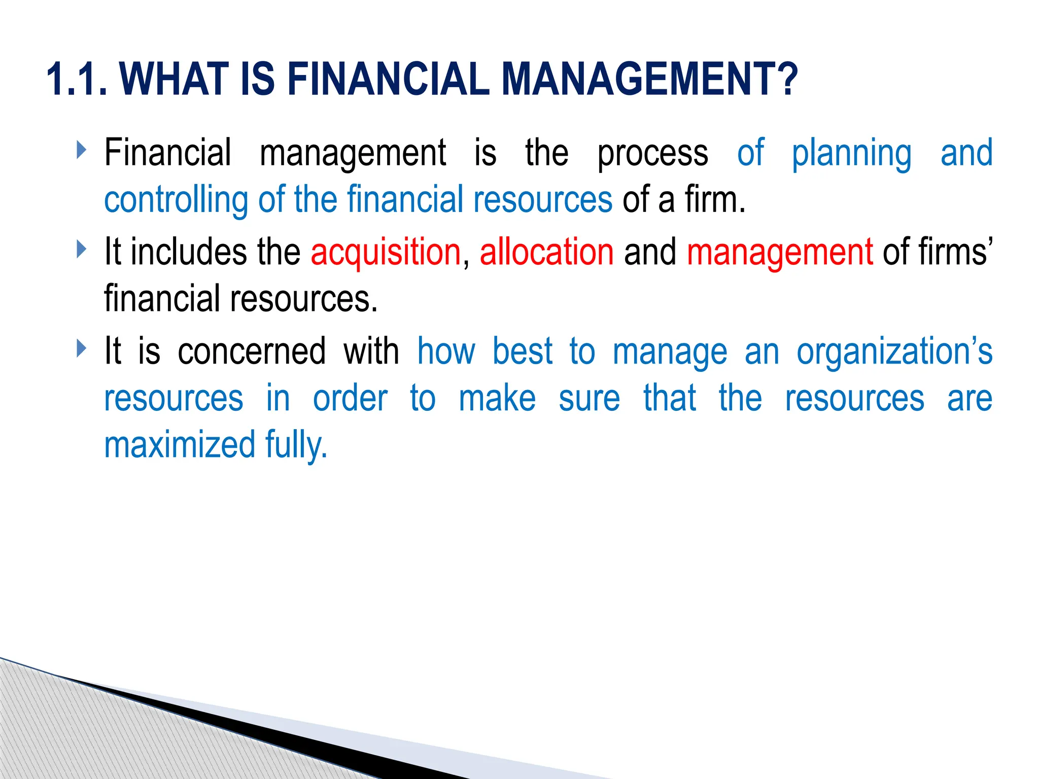  Financial management is the process of planning and
controlling of the financial resources of a firm.
 It includes the acquisition, allocation and management of firms’
financial resources.
 It is concerned with how best to manage an organization’s
resources in order to make sure that the resources are
maximized fully.
1.1. WHAT IS FINANCIAL MANAGEMENT?
 