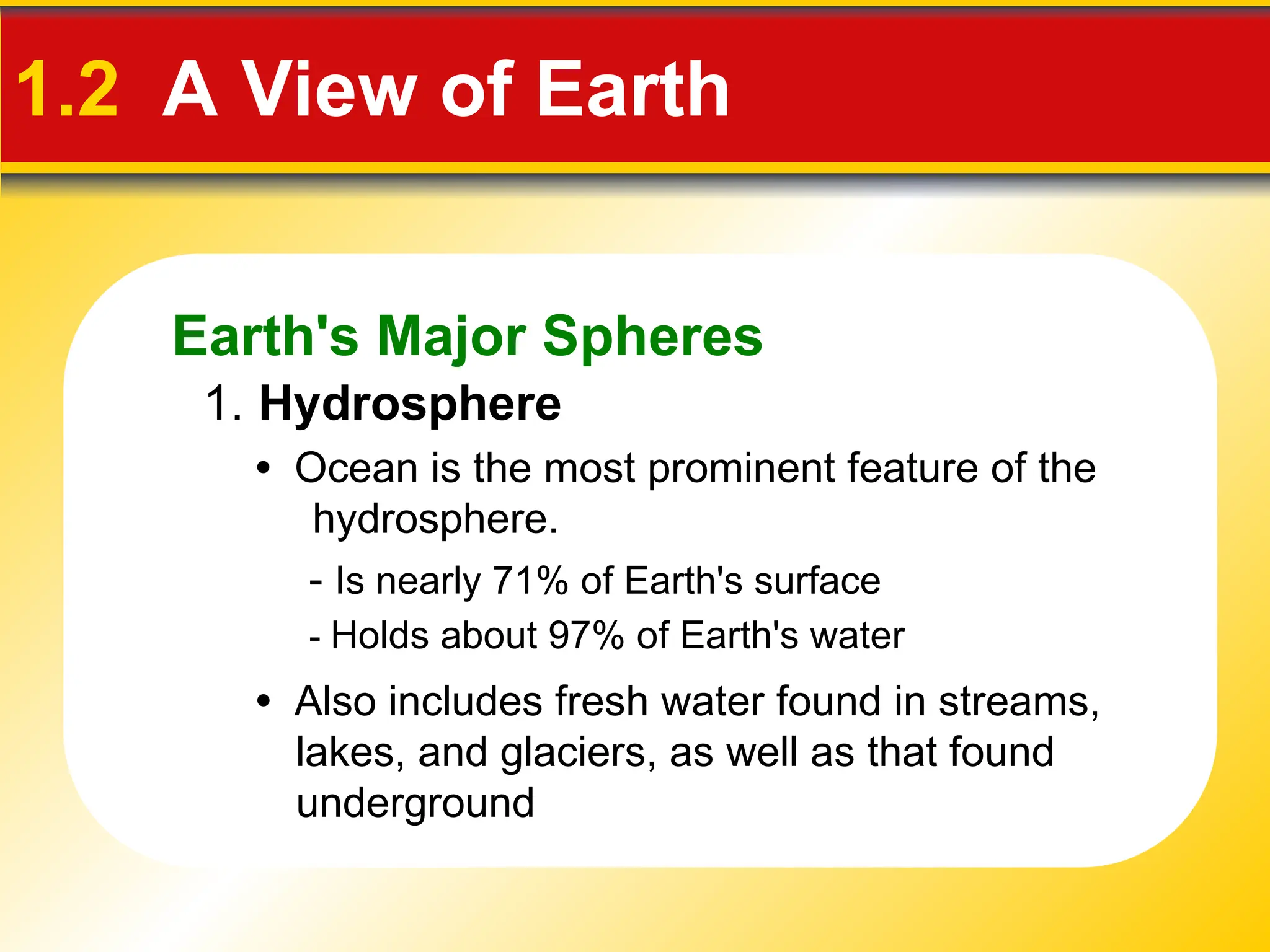Earth's Major Spheres
1.2 A View of Earth
1. Hydrosphere
• Ocean is the most prominent feature of the
hydrosphere.
- Is nearly 71% of Earth's surface
- Holds about 97% of Earth's water
• Also includes fresh water found in streams,
lakes, and glaciers, as well as that found
underground
 