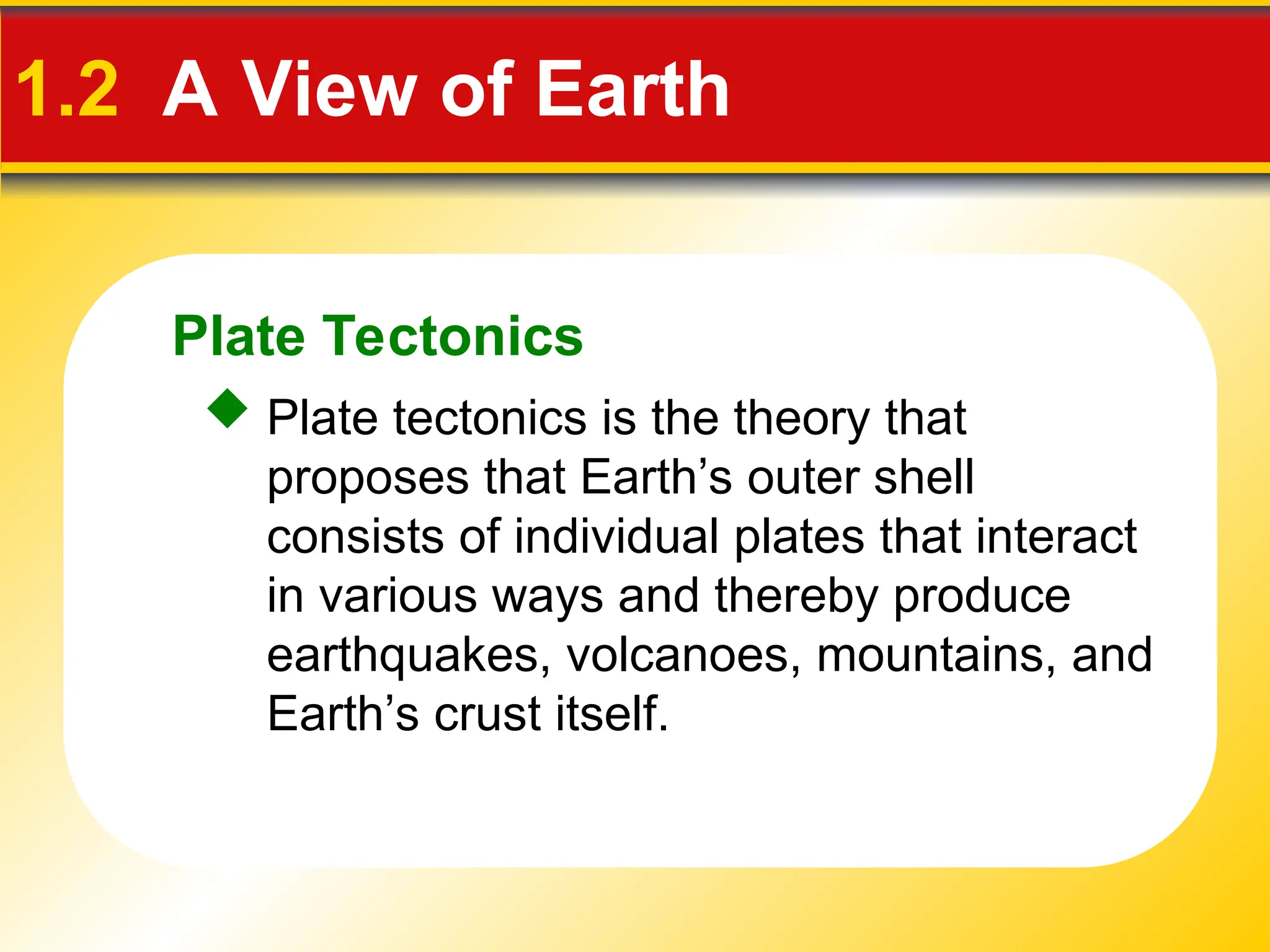 Plate Tectonics
1.2 A View of Earth
 Plate tectonics is the theory that
proposes that Earth’s outer shell
consists of individual plates that interact
in various ways and thereby produce
earthquakes, volcanoes, mountains, and
Earth’s crust itself.
 