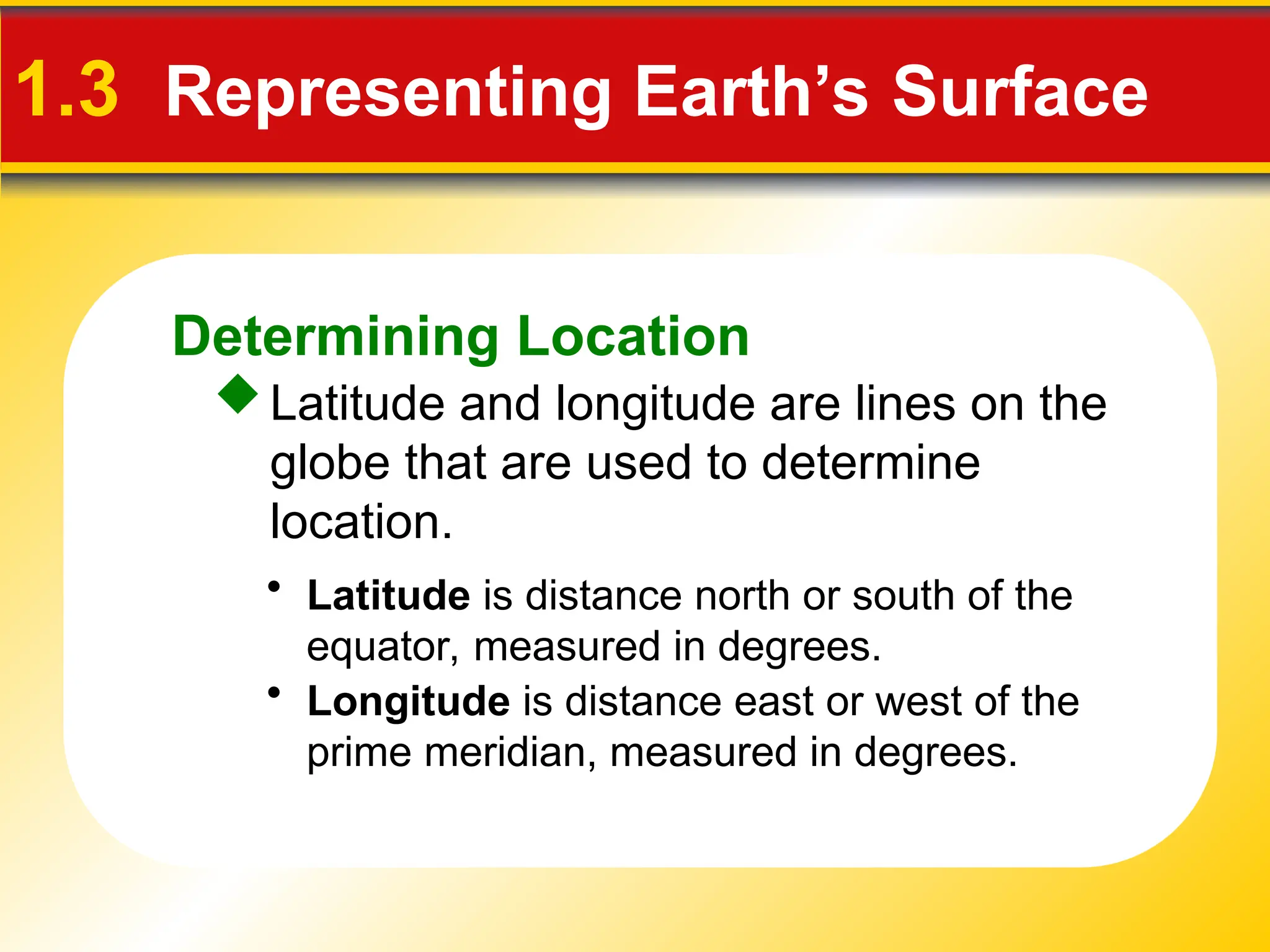 Determining Location
1.3 Representing Earth’s Surface
Latitude and longitude are lines on the
globe that are used to determine
location.
• Latitude is distance north or south of the
equator, measured in degrees.
• Longitude is distance east or west of the
prime meridian, measured in degrees.
 