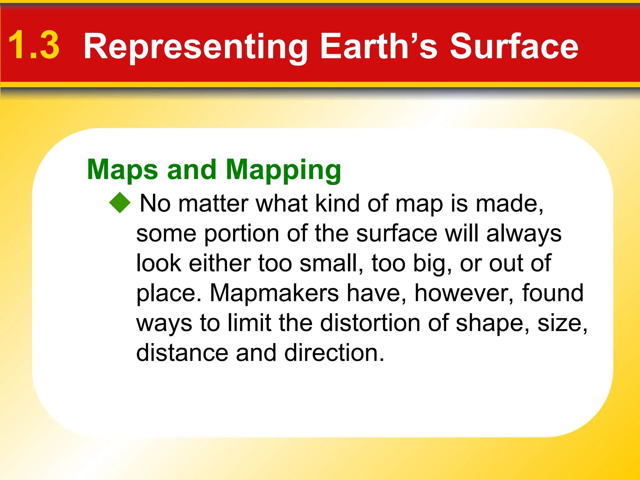 Maps and Mapping
1.3 Representing Earth’s Surface
 No matter what kind of map is made,
some portion of the surface will always
look either too small, too big, or out of
place. Mapmakers have, however, found
ways to limit the distortion of shape, size,
distance and direction.
 