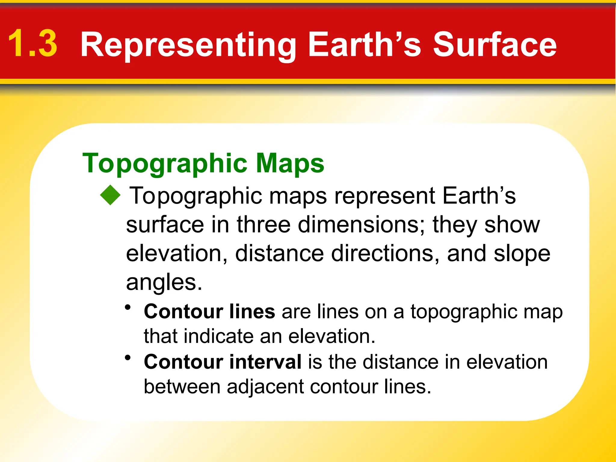 Topographic Maps
1.3 Representing Earth’s Surface
 Topographic maps represent Earth’s
surface in three dimensions; they show
elevation, distance directions, and slope
angles.
• Contour lines are lines on a topographic map
that indicate an elevation.
• Contour interval is the distance in elevation
between adjacent contour lines.
 