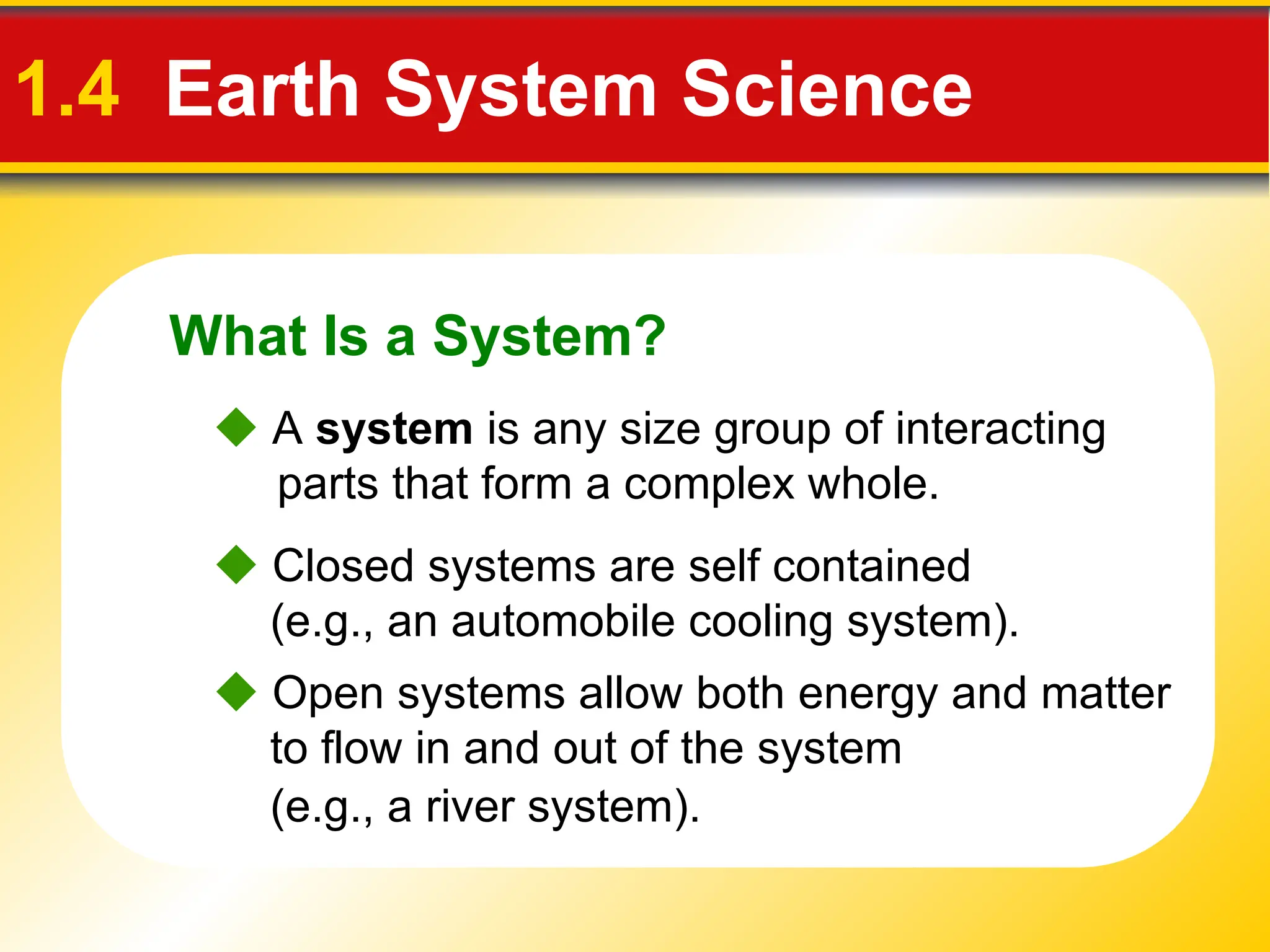 What Is a System?
1.4 Earth System Science
 Closed systems are self contained
(e.g., an automobile cooling system).
 Open systems allow both energy and matter
to flow in and out of the system
(e.g., a river system).
 A system is any size group of interacting
parts that form a complex whole.
 