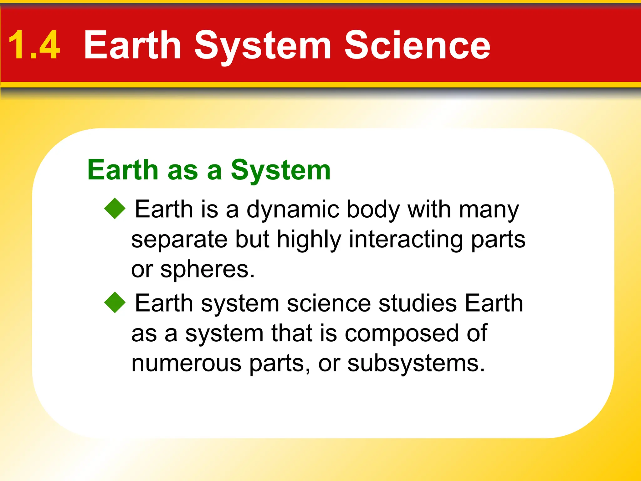 Earth as a System
1.4 Earth System Science
 Earth is a dynamic body with many
separate but highly interacting parts
or spheres.
 Earth system science studies Earth
as a system that is composed of
numerous parts, or subsystems.
 