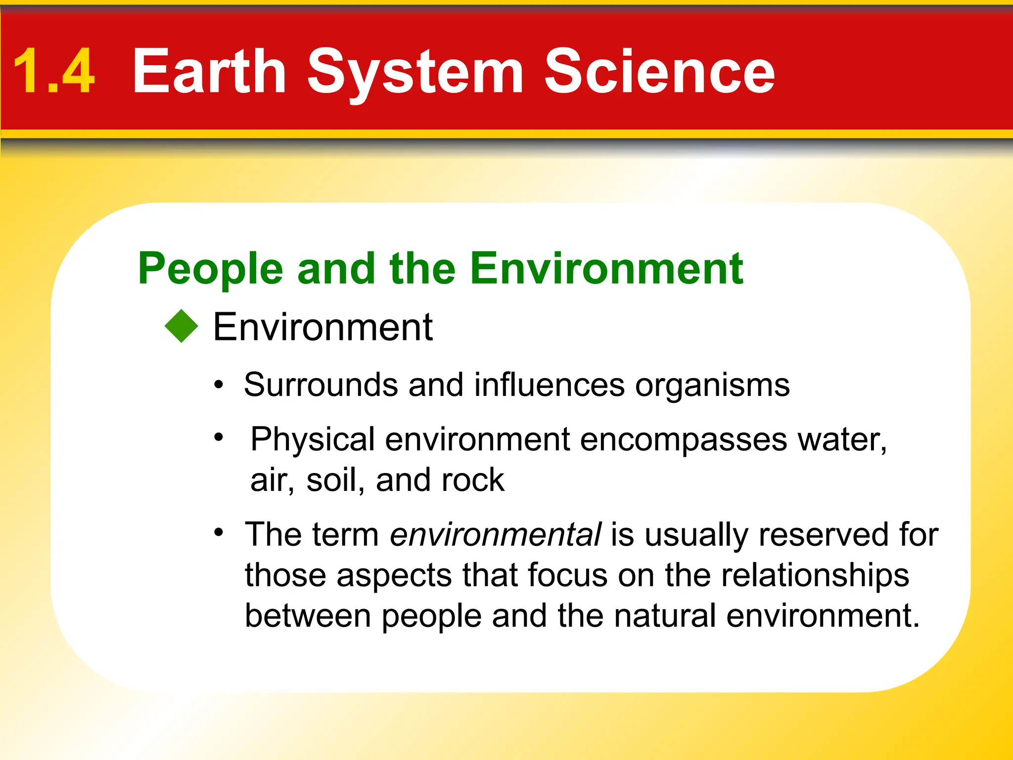 People and the Environment
1.4 Earth System Science
 Environment
• Surrounds and influences organisms
• Physical environment encompasses water,
air, soil, and rock
• The term environmental is usually reserved for
those aspects that focus on the relationships
between people and the natural environment.
 