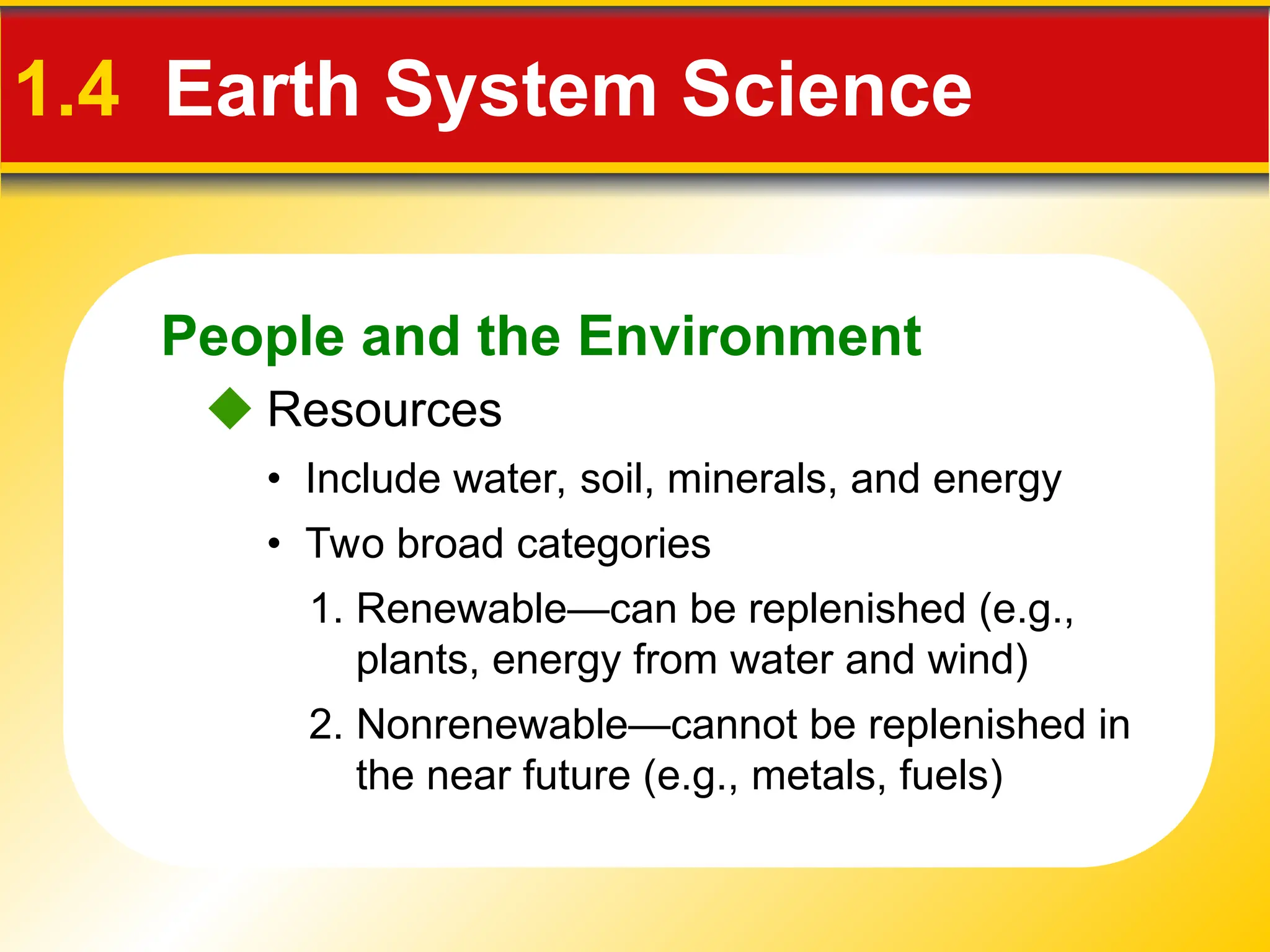 People and the Environment
1.4 Earth System Science
 Resources
• Include water, soil, minerals, and energy
• Two broad categories
2. Nonrenewable—cannot be replenished in
the near future (e.g., metals, fuels)
1. Renewable—can be replenished (e.g.,
plants, energy from water and wind)
 
