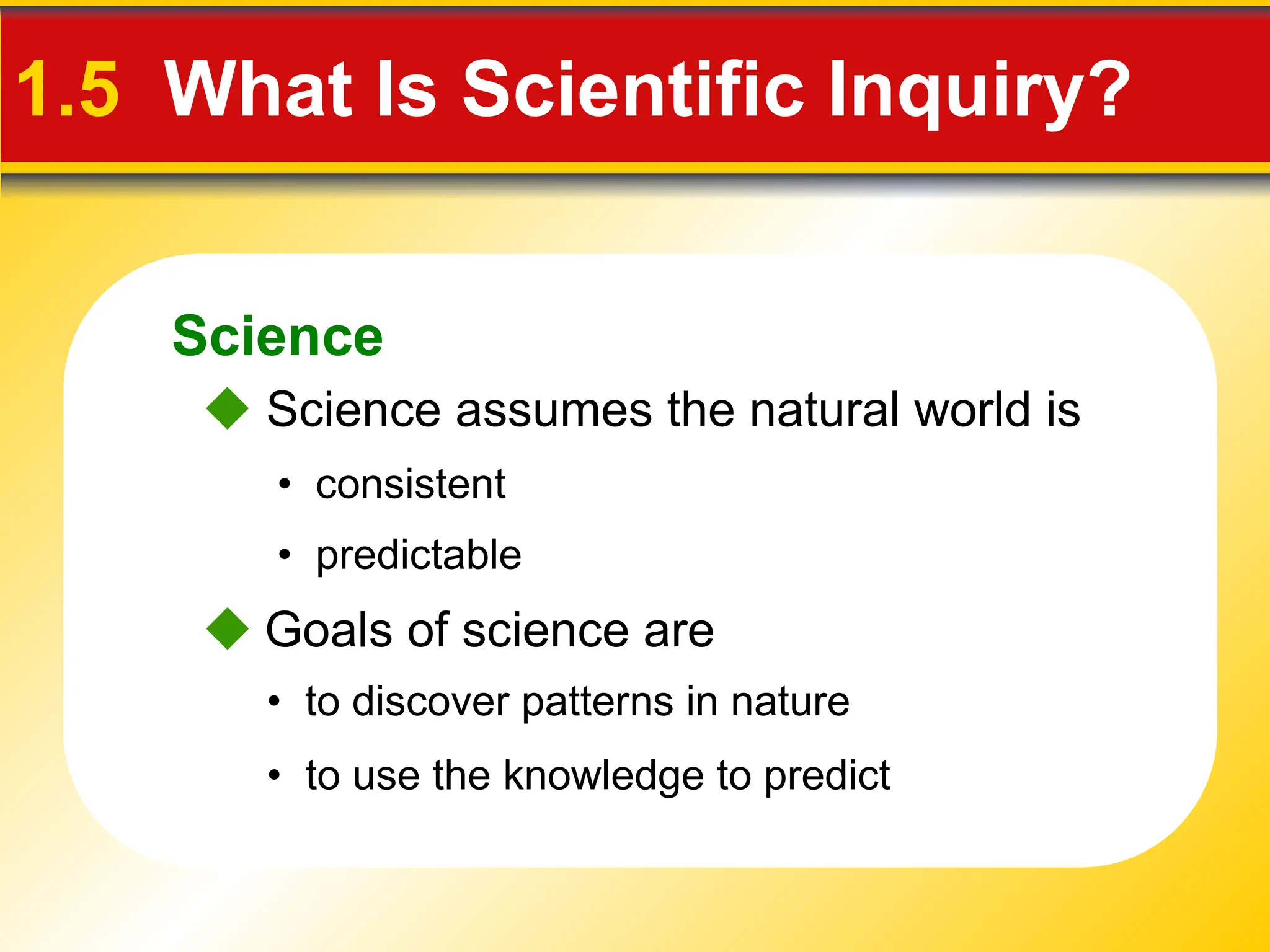 Science
1.5 What Is Scientific Inquiry?
 Science assumes the natural world is
• consistent
• predictable
 Goals of science are
• to use the knowledge to predict
• to discover patterns in nature
 