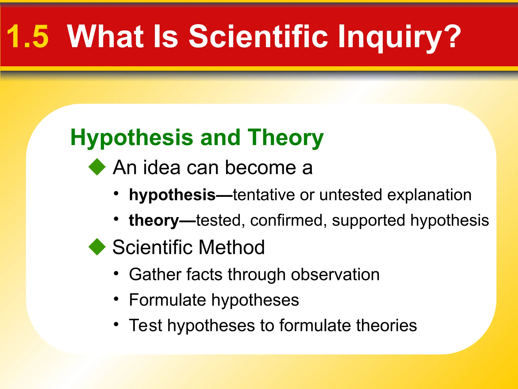 Hypothesis and Theory
1.5 What Is Scientific Inquiry?
 An idea can become a
• hypothesis—tentative or untested explanation
• theory—tested, confirmed, supported hypothesis
 Scientific Method
• Formulate hypotheses
• Gather facts through observation
• Test hypotheses to formulate theories
 