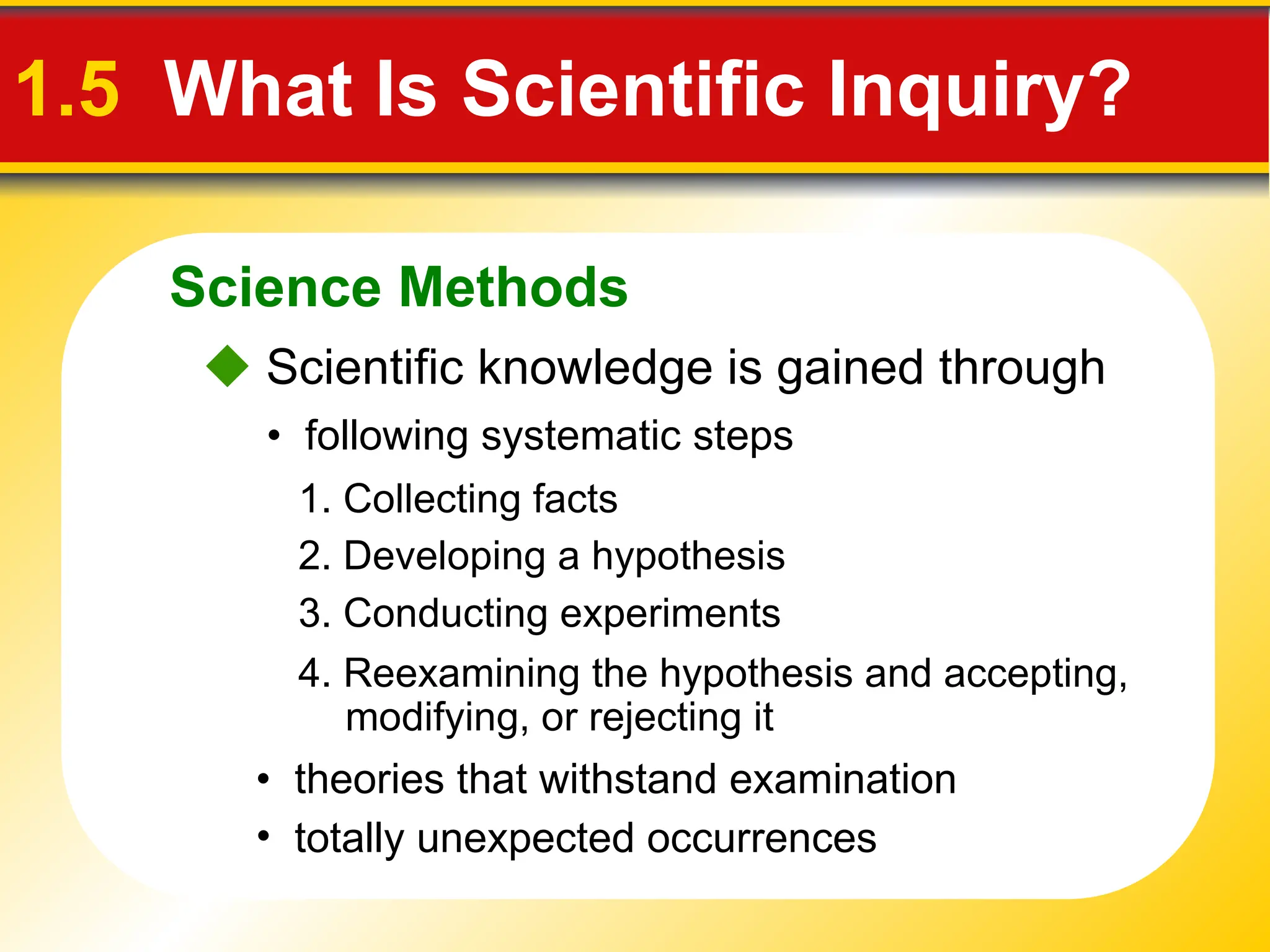 Science Methods
1.5 What Is Scientific Inquiry?
 Scientific knowledge is gained through
• following systematic steps
1. Collecting facts
• theories that withstand examination
• totally unexpected occurrences
2. Developing a hypothesis
3. Conducting experiments
4. Reexamining the hypothesis and accepting,
modifying, or rejecting it
 