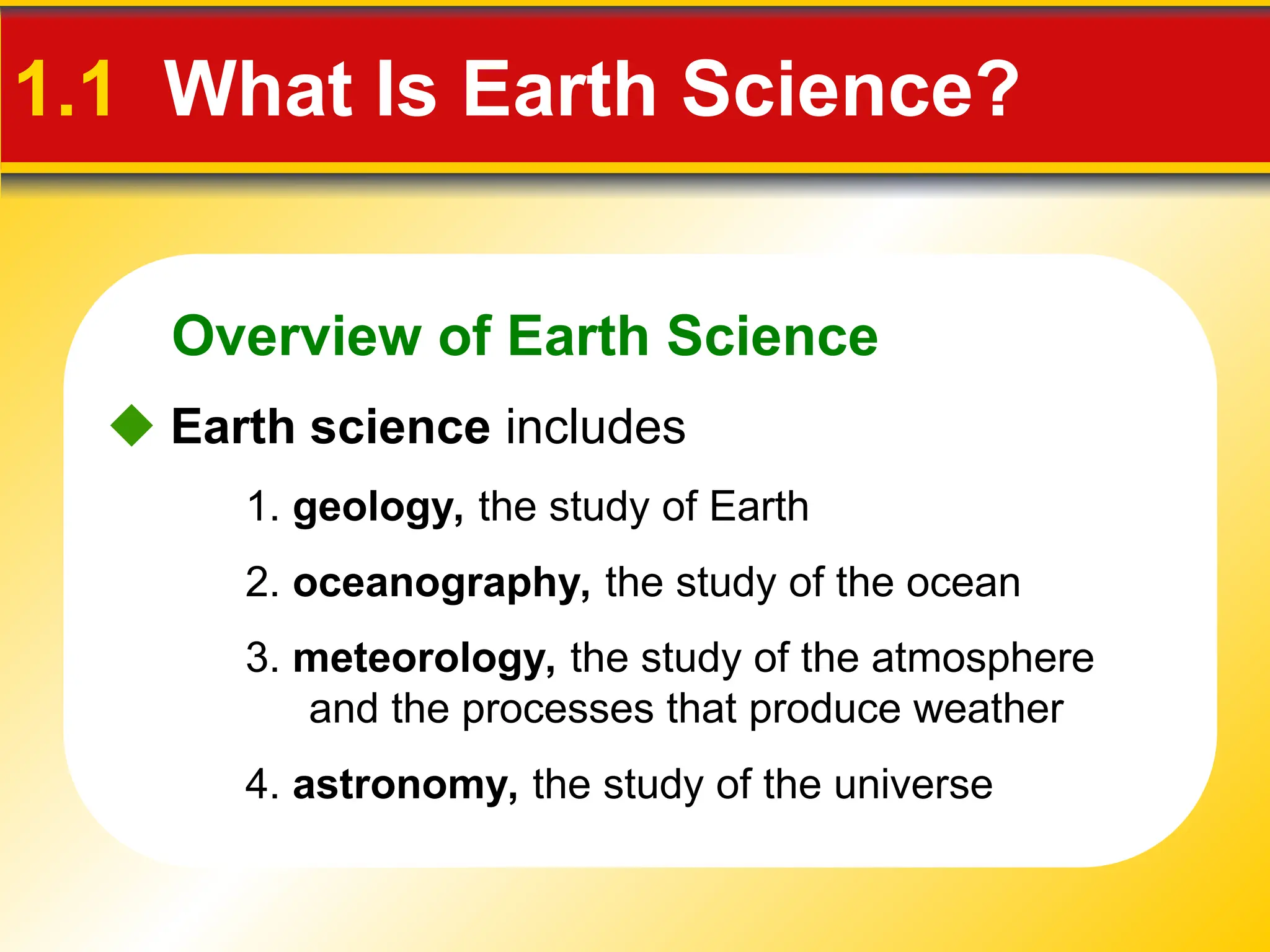 Overview of Earth Science
 Earth science includes
4. astronomy, the study of the universe
3. meteorology, the study of the atmosphere
and the processes that produce weather
1. geology, the study of Earth
2. oceanography, the study of the ocean
1.1 What Is Earth Science?
 