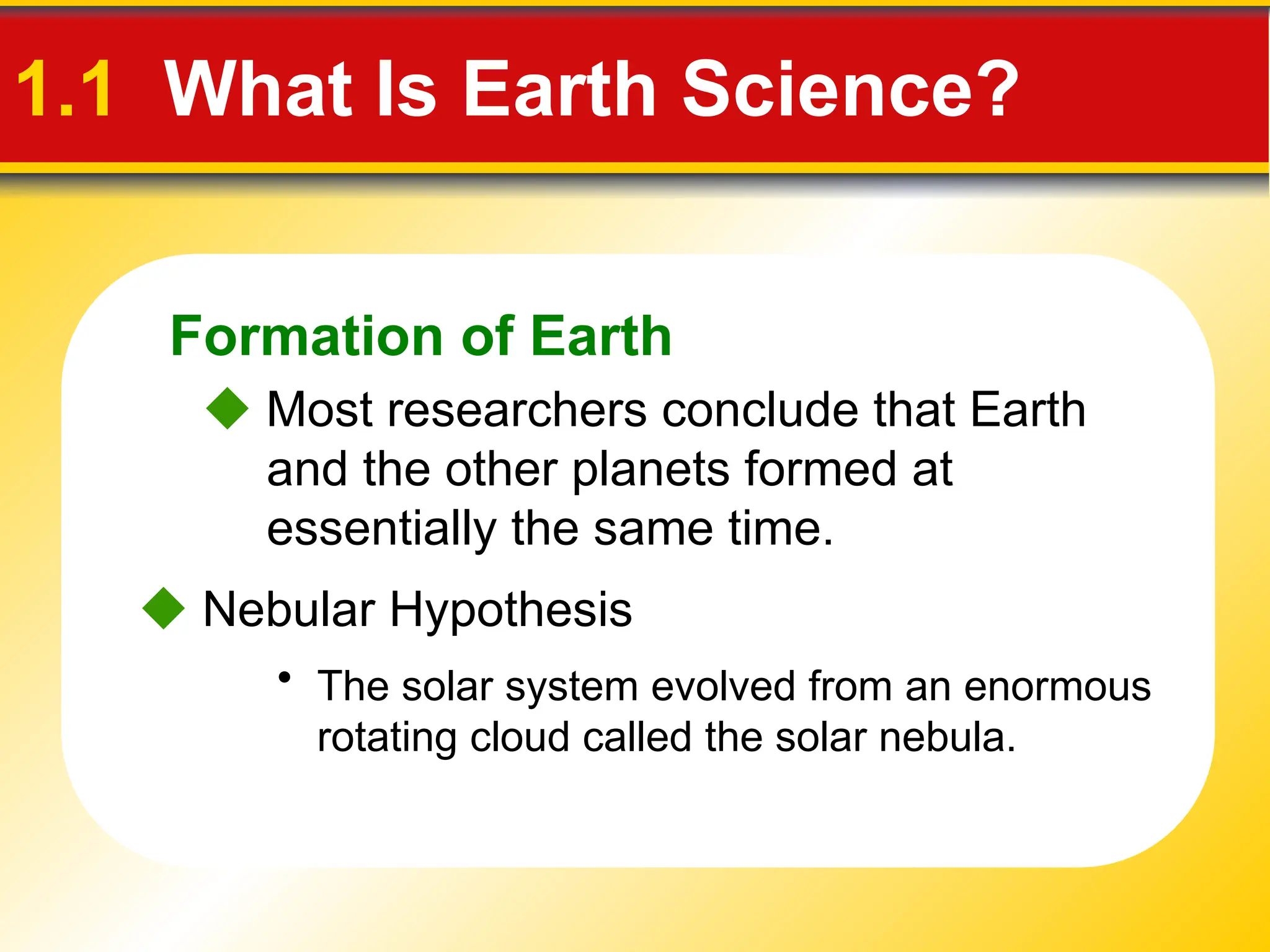 Formation of Earth
• The solar system evolved from an enormous
rotating cloud called the solar nebula.
 Most researchers conclude that Earth
and the other planets formed at
essentially the same time.
 Nebular Hypothesis
1.1 What Is Earth Science?
 