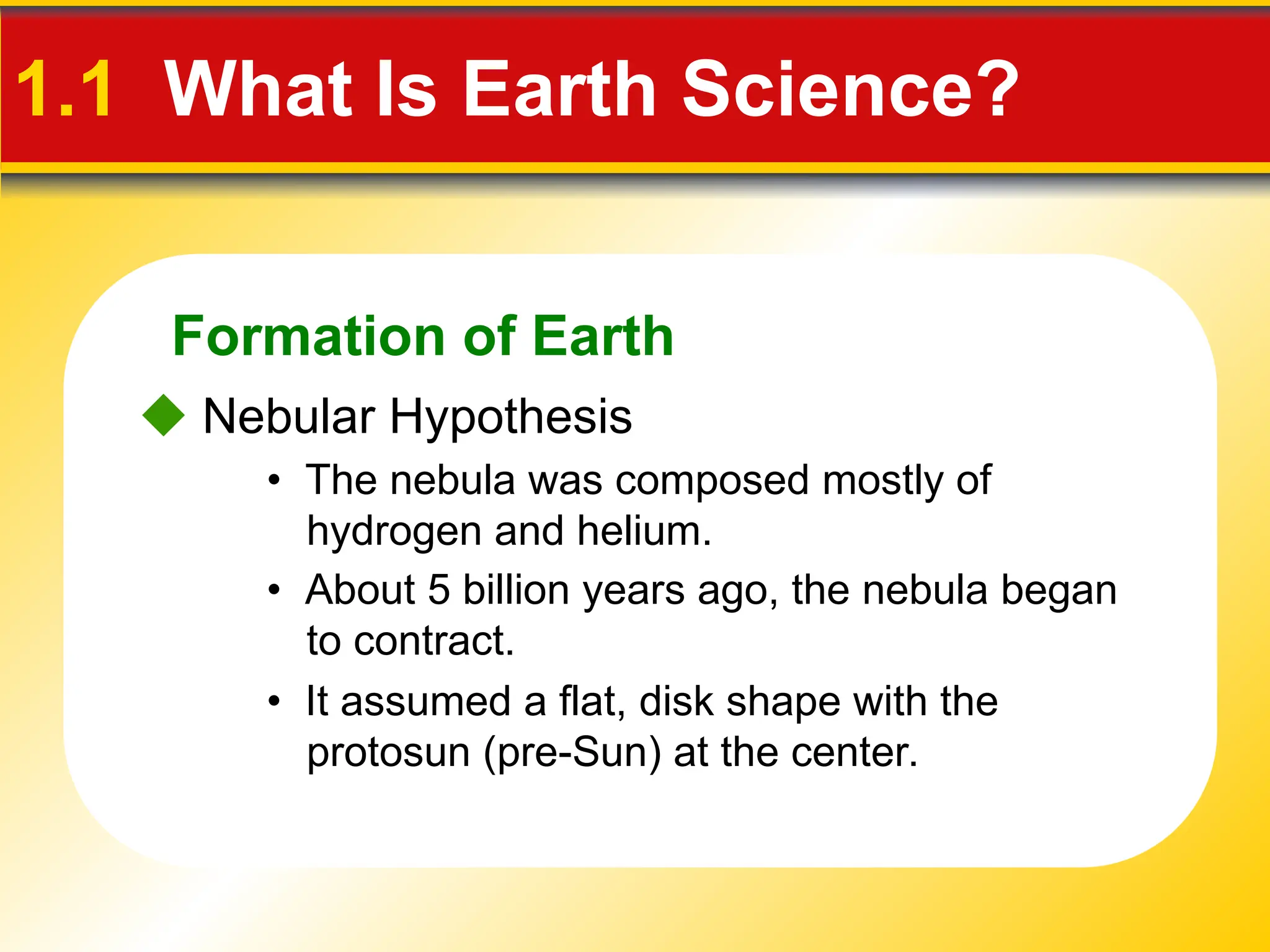 Formation of Earth
• The nebula was composed mostly of
hydrogen and helium.
 Nebular Hypothesis
1.1 What Is Earth Science?
• About 5 billion years ago, the nebula began
to contract.
• It assumed a flat, disk shape with the
protosun (pre-Sun) at the center.
 