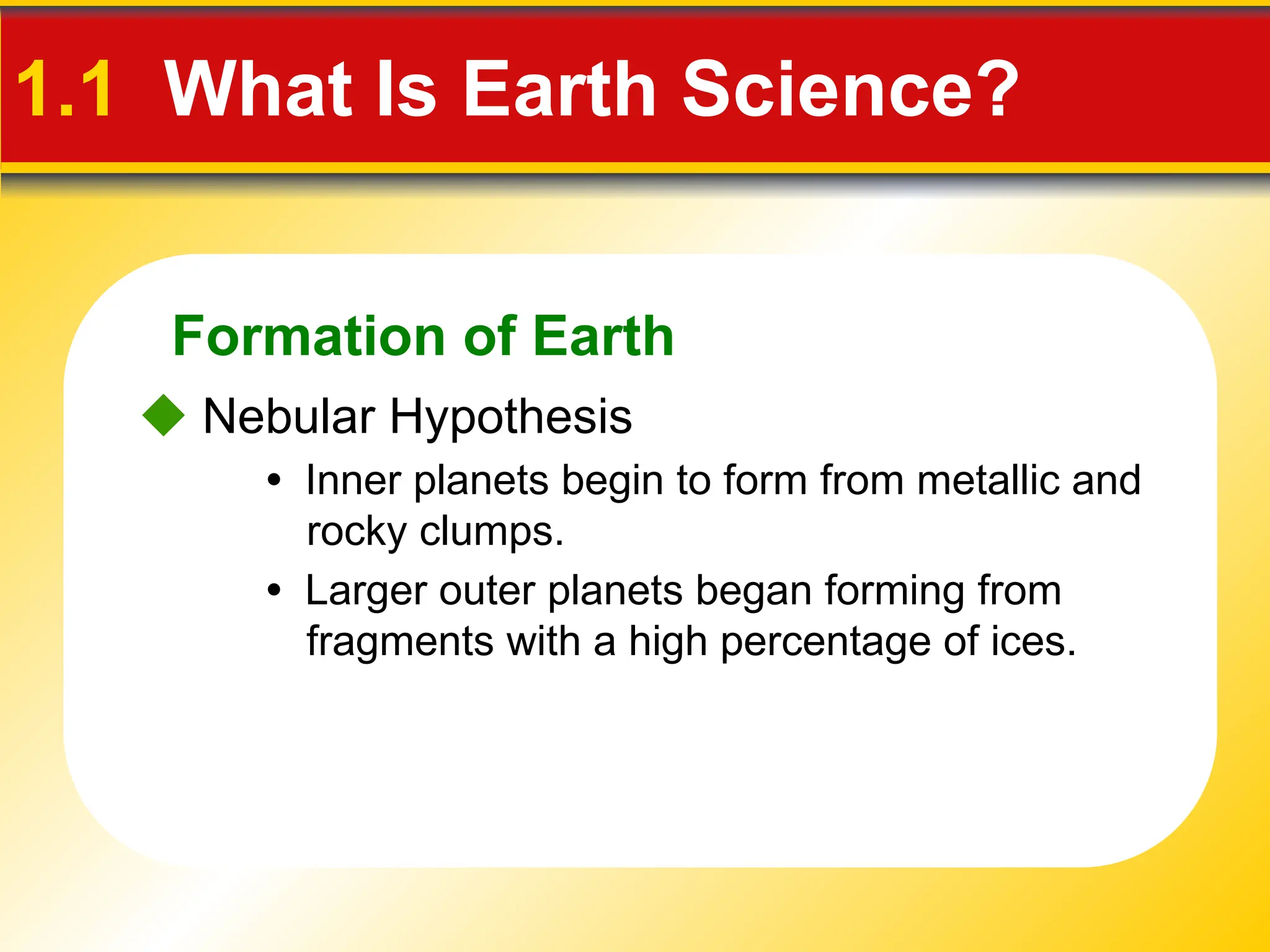 Formation of Earth
• Inner planets begin to form from metallic and
rocky clumps.
 Nebular Hypothesis
1.1 What Is Earth Science?
• Larger outer planets began forming from
fragments with a high percentage of ices.
 