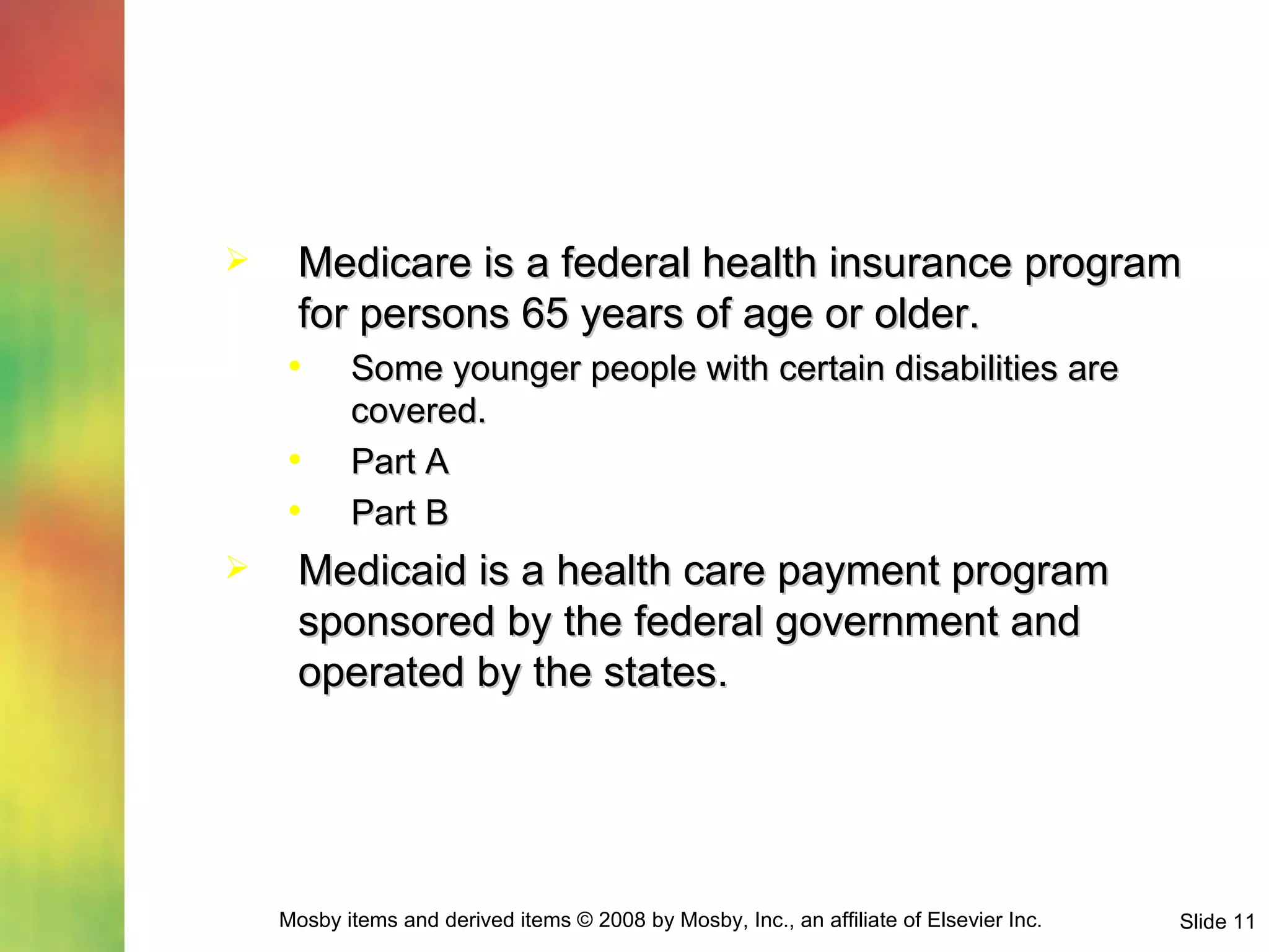 Medicare is a federal health insurance program for persons 65 years of age or older. Some younger people with certain disabilities are covered. Part A Part B Medicaid is a health care payment program sponsored by the federal government and operated by the states. 