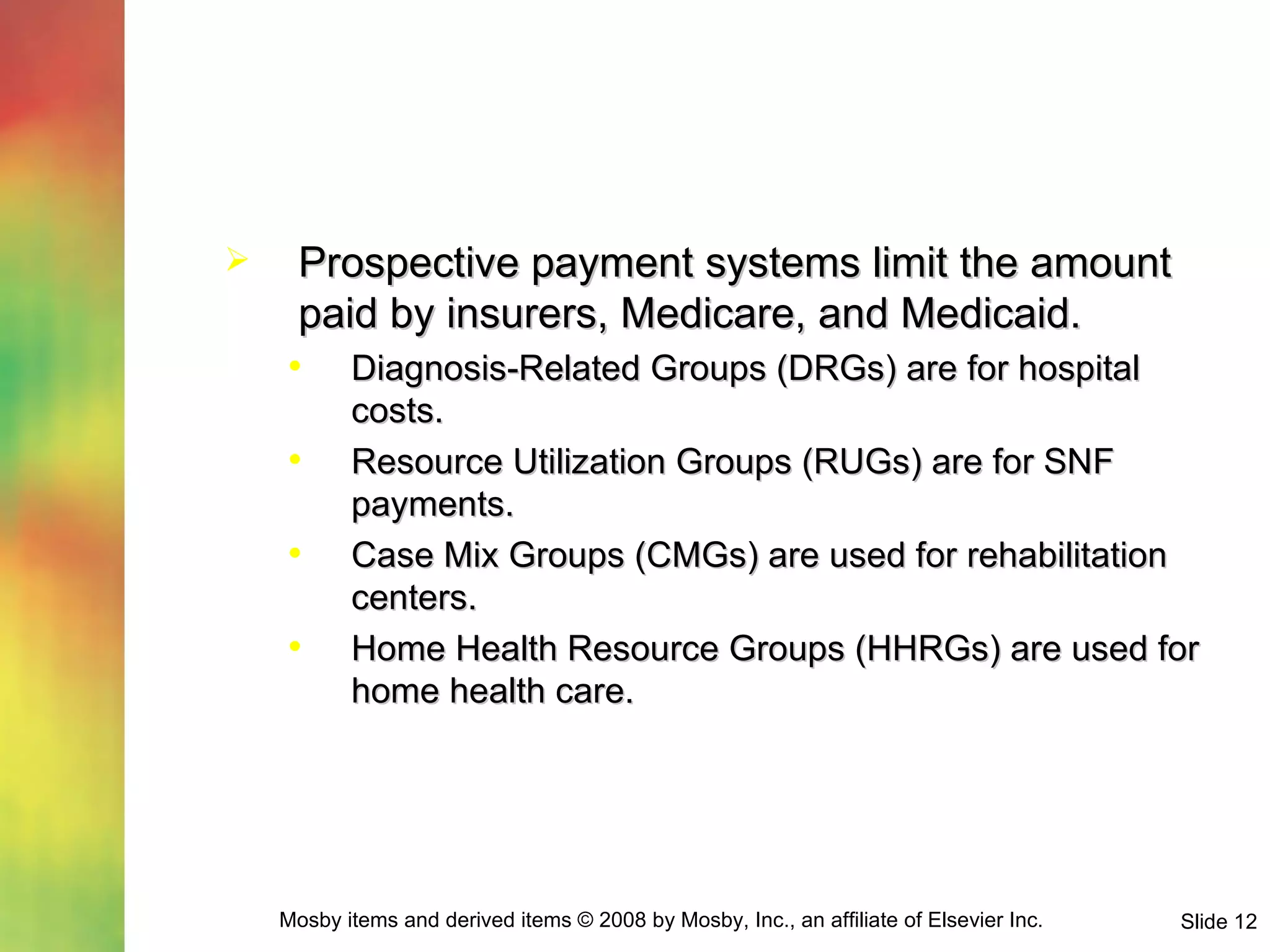 Prospective payment systems limit the amount paid by insurers, Medicare, and Medicaid. Diagnosis-Related Groups (DRGs) are for hospital costs. Resource Utilization Groups (RUGs) are for SNF payments. Case Mix Groups (CMGs) are used for rehabilitation centers. Home Health Resource Groups (HHRGs) are used for home health care. 