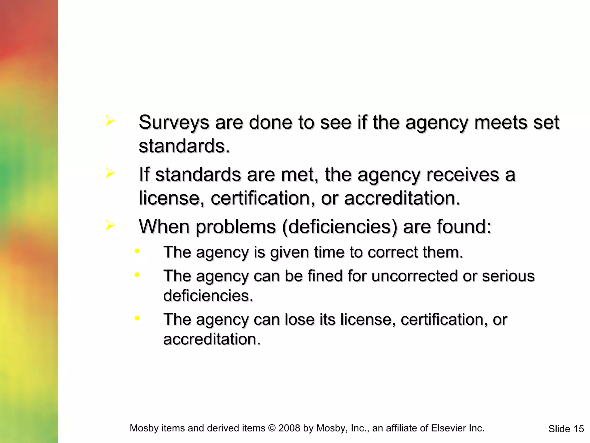 Surveys are done to see if the agency meets set standards. If standards are met, the agency receives a license, certification, or accreditation. When problems (deficiencies) are found: The agency is given time to correct them. The agency can be fined for uncorrected or serious deficiencies. The agency can lose its license, certification, or accreditation. 