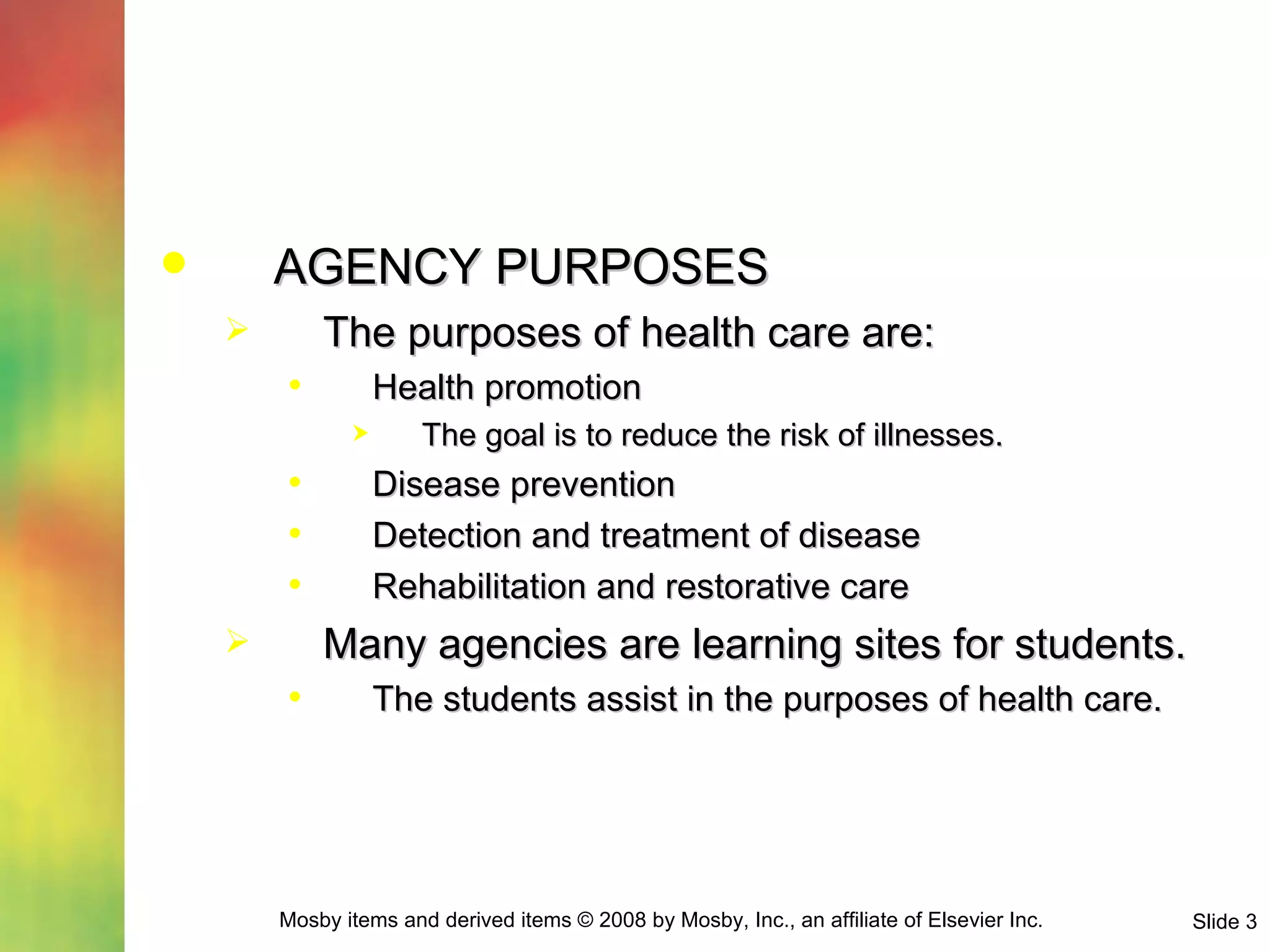 AGENCY PURPOSES The purposes of health care are: Health promotion The goal is to reduce the risk of illnesses. Disease prevention Detection and treatment of disease Rehabilitation and restorative care Many agencies are learning sites for students. The students assist in the purposes of health care. 