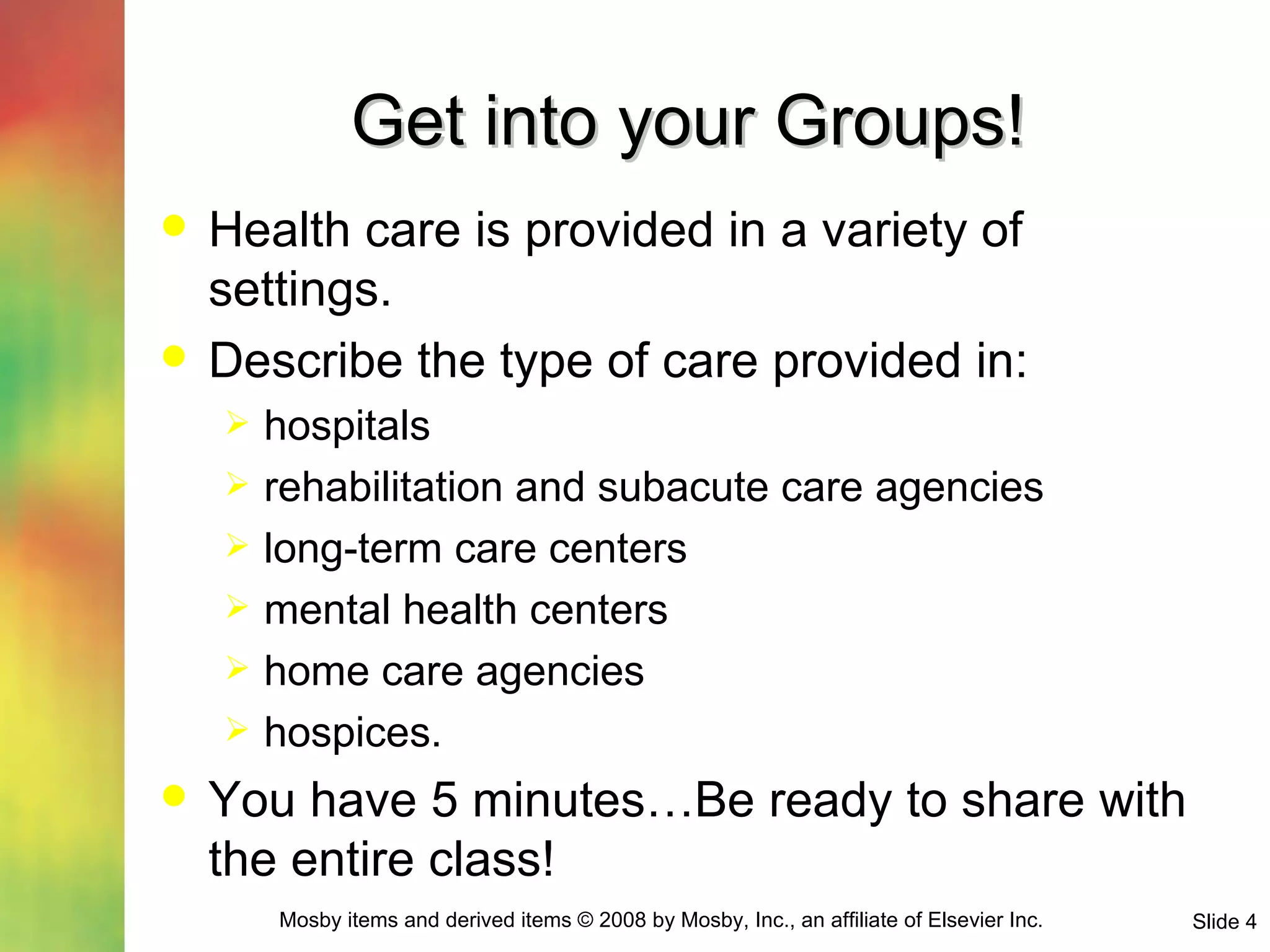 Get into your Groups! Health care is provided in a variety of settings.  Describe the type of care provided in: hospitals rehabilitation and subacute care agencies long-term care centers mental health centers home care agencies hospices. You have 5 minutes…Be ready to share with the entire class! 