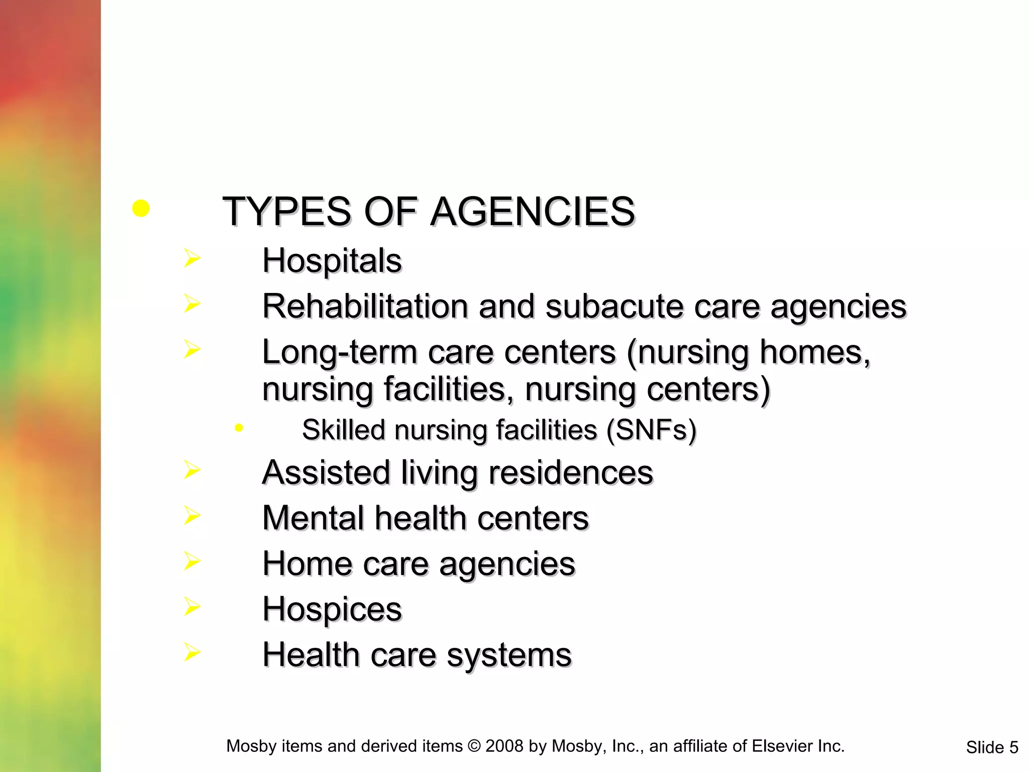 TYPES OF AGENCIES Hospitals Rehabilitation and subacute care agencies Long-term care centers (nursing homes, nursing facilities, nursing centers) Skilled nursing facilities (SNFs)  Assisted living residences Mental health centers Home care agencies Hospices Health care systems 