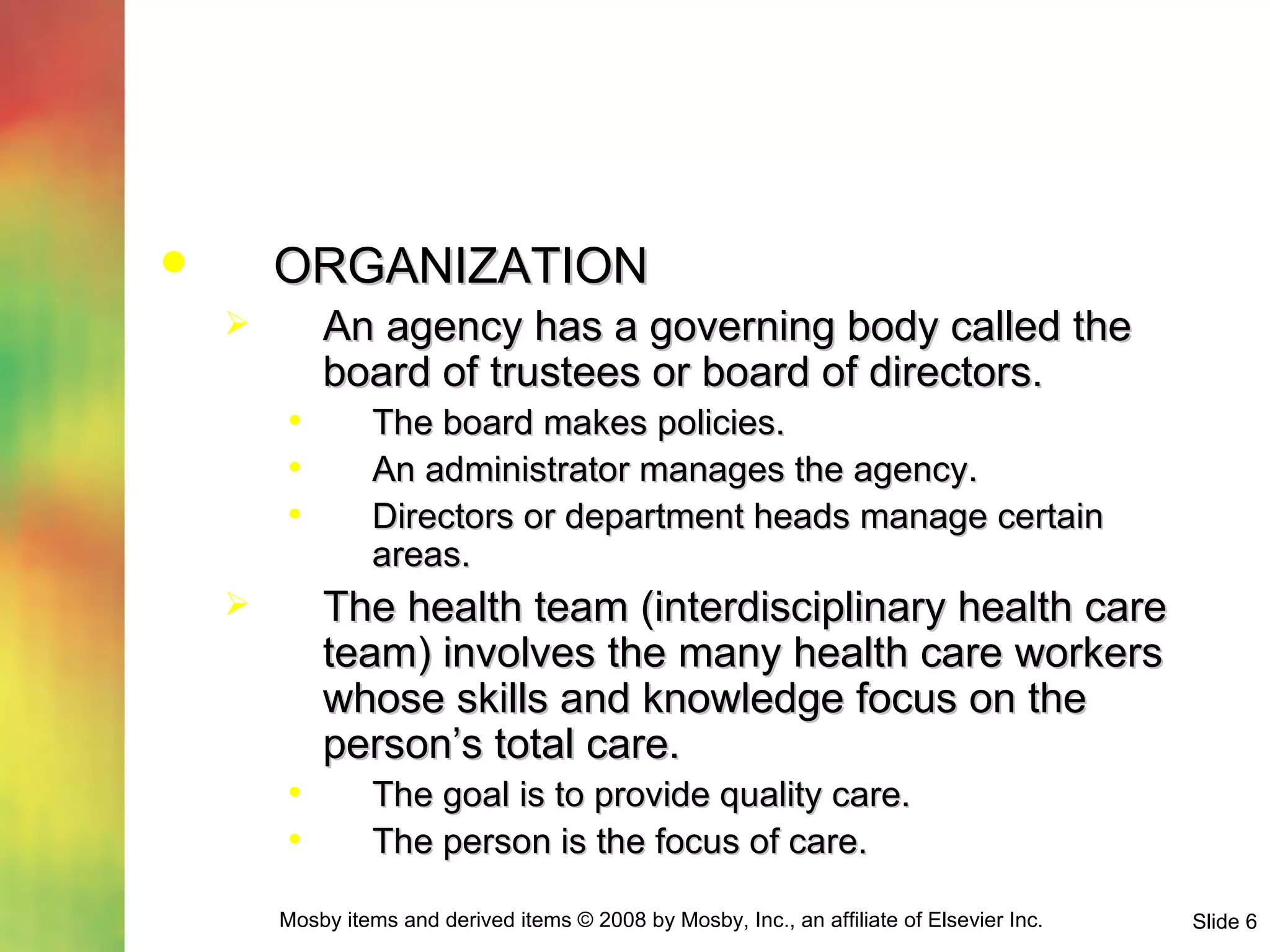 ORGANIZATION An agency has a governing body called the board of trustees or board of directors. The board makes policies. An administrator manages the agency. Directors or department heads manage certain areas. The health team (interdisciplinary health care team) involves the many health care workers whose skills and knowledge focus on the person’s total care. The goal is to provide quality care. The person is the focus of care. 