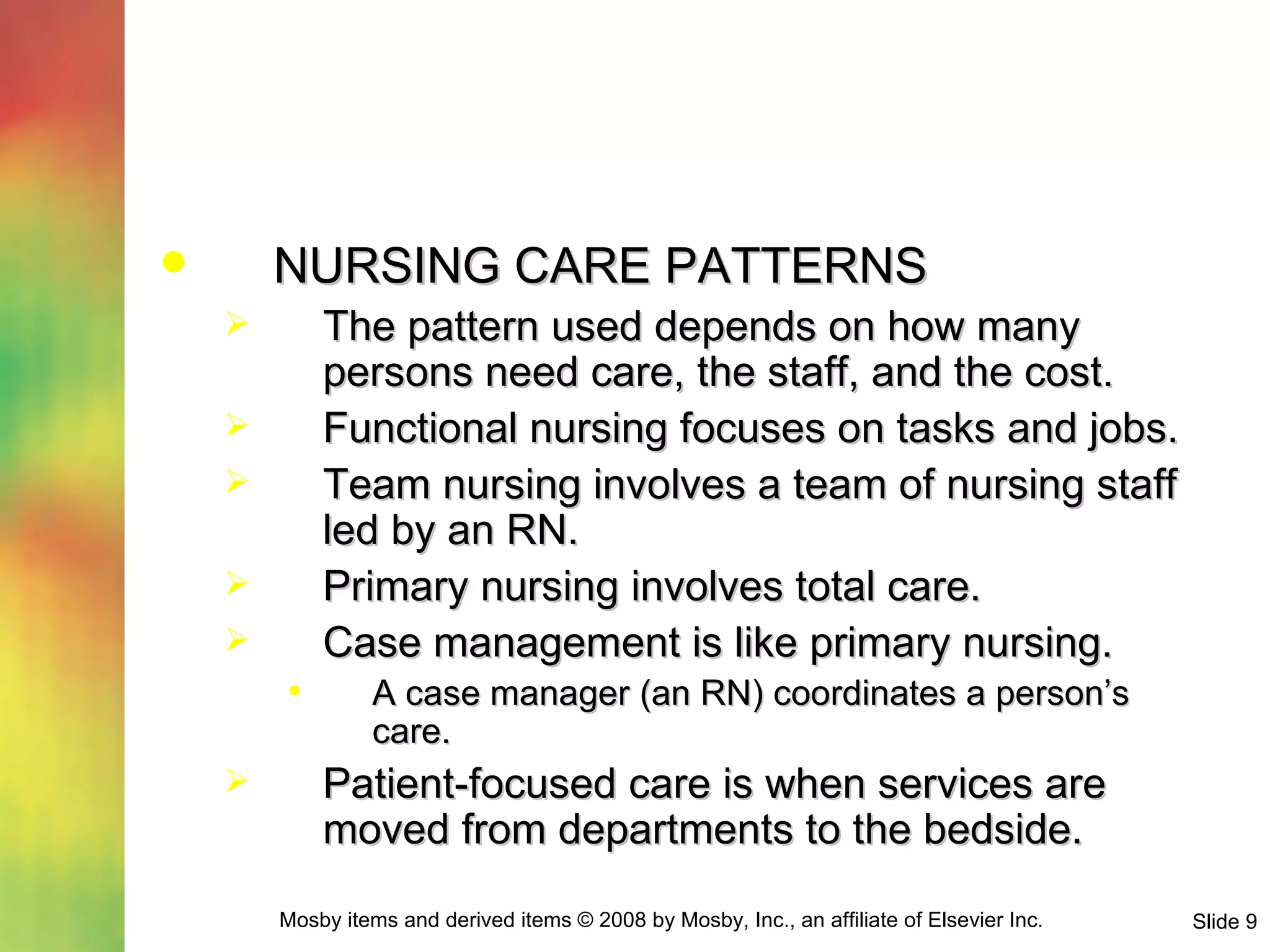 NURSING CARE PATTERNS The pattern used depends on how many persons need care, the staff, and the cost. Functional nursing focuses on tasks and jobs. Team nursing involves a team of nursing staff led by an RN. Primary nursing involves total care. Case management is like primary nursing. A case manager (an RN) coordinates a person’s care. Patient-focused care is when services are moved from departments to the bedside. 