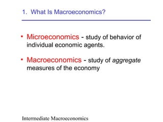 Intermediate Macroeconomics
1. What Is Macroeconomics?
• Microeconomics - study of behavior of
individual economic agents.
• Macroeconomics - study of aggregate
measures of the economy
 