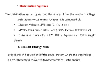 3. Distribution Systems
The distribution system gives out the energy from the medium voltage
substations to customers’ location. It is composed of:
• Medium Voltage (MV) lines (33kV, 15 kV)
• MV/LV transformer substations (33/15/ kV to 400/380/220 V)
• Distribution lines (33/15 kV, 380 V 3-phase and 220 v single
phase)
4. Load or Energy Sink:
Load is the end equipment of the power system where the transmitted
electrical energy is converted to other forms of useful energy.
10
2/20/2023
 
