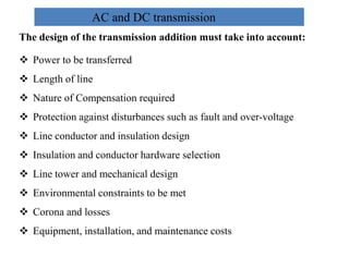 AC and DC transmission
The design of the transmission addition must take into account:
 Power to be transferred
 Length of line
 Nature of Compensation required
 Protection against disturbances such as fault and over-voltage
 Line conductor and insulation design
 Line conductor and insulation design
 Insulation and conductor hardware selection
 Line tower and mechanical design
 Environmental constraints to be met
 Corona and losses
 Equipment, installation, and maintenance costs
18
2/20/2023
 