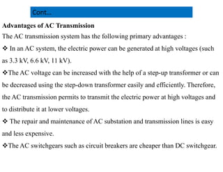 Advantages of AC Transmission
The AC transmission system has the following primary advantages :
 In an AC system, the electric power can be generated at high voltages (such
as 3.3 kV, 6.6 kV, 11 kV).
The AC voltage can be increased with the help of a step-up transformer or can
be decreased using the step-down transformer easily and efficiently. Therefore,
Cont…
be decreased using the step-down transformer easily and efficiently. Therefore,
the AC transmission permits to transmit the electric power at high voltages and
to distribute it at lower voltages.
 The repair and maintenance of AC substation and transmission lines is easy
and less expensive.
The AC switchgears such as circuit breakers are cheaper than DC switchgear.
20
2/20/2023
 