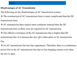 Disadvantages of AC Transmission
The following are the disadvantages of AC transmission system:
 The construction of AC transmission lines is more complicated than the DC
transmission lines.
 AC transmission lines require more conductor material than the DC
transmission lines as three wire are required for AC transmission.
Cont…
transmission lines as three wire are required for AC transmission.
 The effective resistance of the AC transmission line is higher than DC
transmission line. It is because the skin effect takes place in AC transmission
line.
 An AC transmission line has line capacitance. Therefore, there is a continuous
power loss in the AC transmission line due to line charging current even when
the line is open. 21
2/20/2023
 