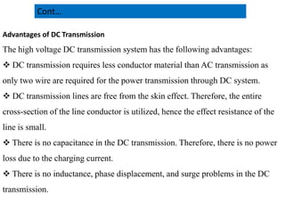 Advantages of DC Transmission
The high voltage DC transmission system has the following advantages:
 DC transmission requires less conductor material than AC transmission as
only two wire are required for the power transmission through DC system.
 DC transmission lines are free from the skin effect. Therefore, the entire
cross-section of the line conductor is utilized, hence the effect resistance of the
Cont…
cross-section of the line conductor is utilized, hence the effect resistance of the
line is small.
 There is no capacitance in the DC transmission. Therefore, there is no power
loss due to the charging current.
 There is no inductance, phase displacement, and surge problems in the DC
transmission.
22
2/20/2023
 